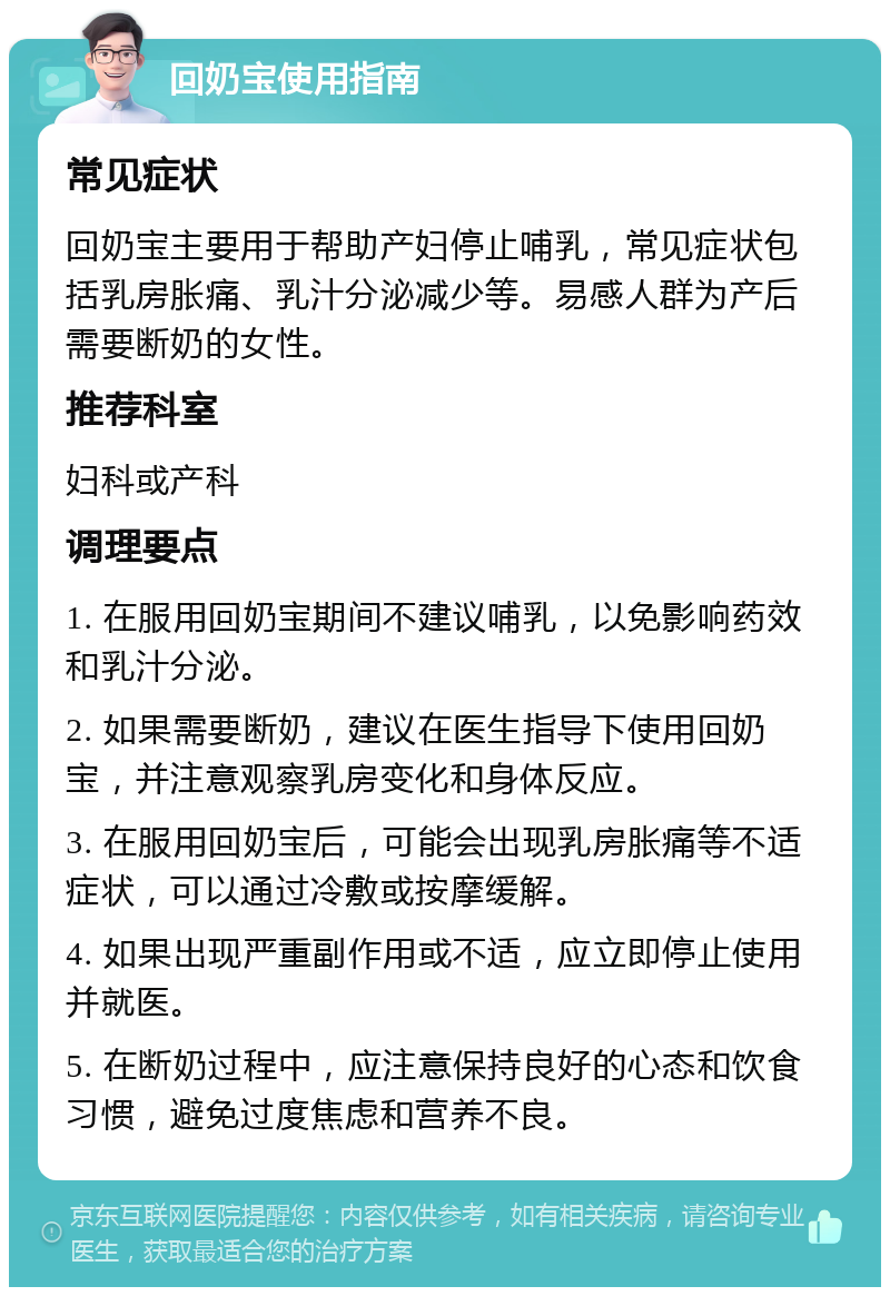 回奶宝使用指南 常见症状 回奶宝主要用于帮助产妇停止哺乳，常见症状包括乳房胀痛、乳汁分泌减少等。易感人群为产后需要断奶的女性。 推荐科室 妇科或产科 调理要点 1. 在服用回奶宝期间不建议哺乳，以免影响药效和乳汁分泌。 2. 如果需要断奶，建议在医生指导下使用回奶宝，并注意观察乳房变化和身体反应。 3. 在服用回奶宝后，可能会出现乳房胀痛等不适症状，可以通过冷敷或按摩缓解。 4. 如果出现严重副作用或不适，应立即停止使用并就医。 5. 在断奶过程中，应注意保持良好的心态和饮食习惯，避免过度焦虑和营养不良。