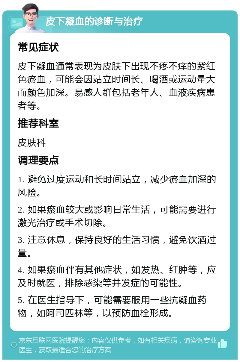 皮下凝血的诊断与治疗 常见症状 皮下凝血通常表现为皮肤下出现不疼不痒的紫红色瘀血，可能会因站立时间长、喝酒或运动量大而颜色加深。易感人群包括老年人、血液疾病患者等。 推荐科室 皮肤科 调理要点 1. 避免过度运动和长时间站立，减少瘀血加深的风险。 2. 如果瘀血较大或影响日常生活，可能需要进行激光治疗或手术切除。 3. 注意休息，保持良好的生活习惯，避免饮酒过量。 4. 如果瘀血伴有其他症状，如发热、红肿等，应及时就医，排除感染等并发症的可能性。 5. 在医生指导下，可能需要服用一些抗凝血药物，如阿司匹林等，以预防血栓形成。