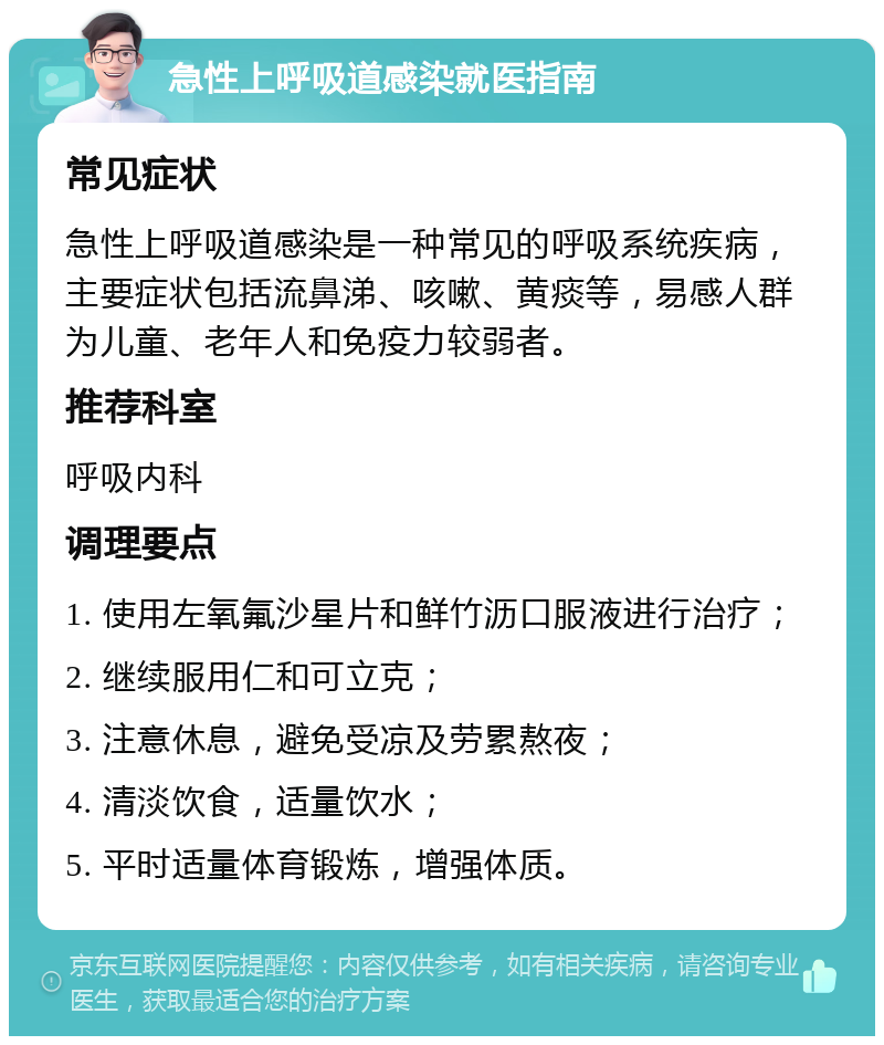 急性上呼吸道感染就医指南 常见症状 急性上呼吸道感染是一种常见的呼吸系统疾病，主要症状包括流鼻涕、咳嗽、黄痰等，易感人群为儿童、老年人和免疫力较弱者。 推荐科室 呼吸内科 调理要点 1. 使用左氧氟沙星片和鲜竹沥口服液进行治疗； 2. 继续服用仁和可立克； 3. 注意休息，避免受凉及劳累熬夜； 4. 清淡饮食，适量饮水； 5. 平时适量体育锻炼，增强体质。