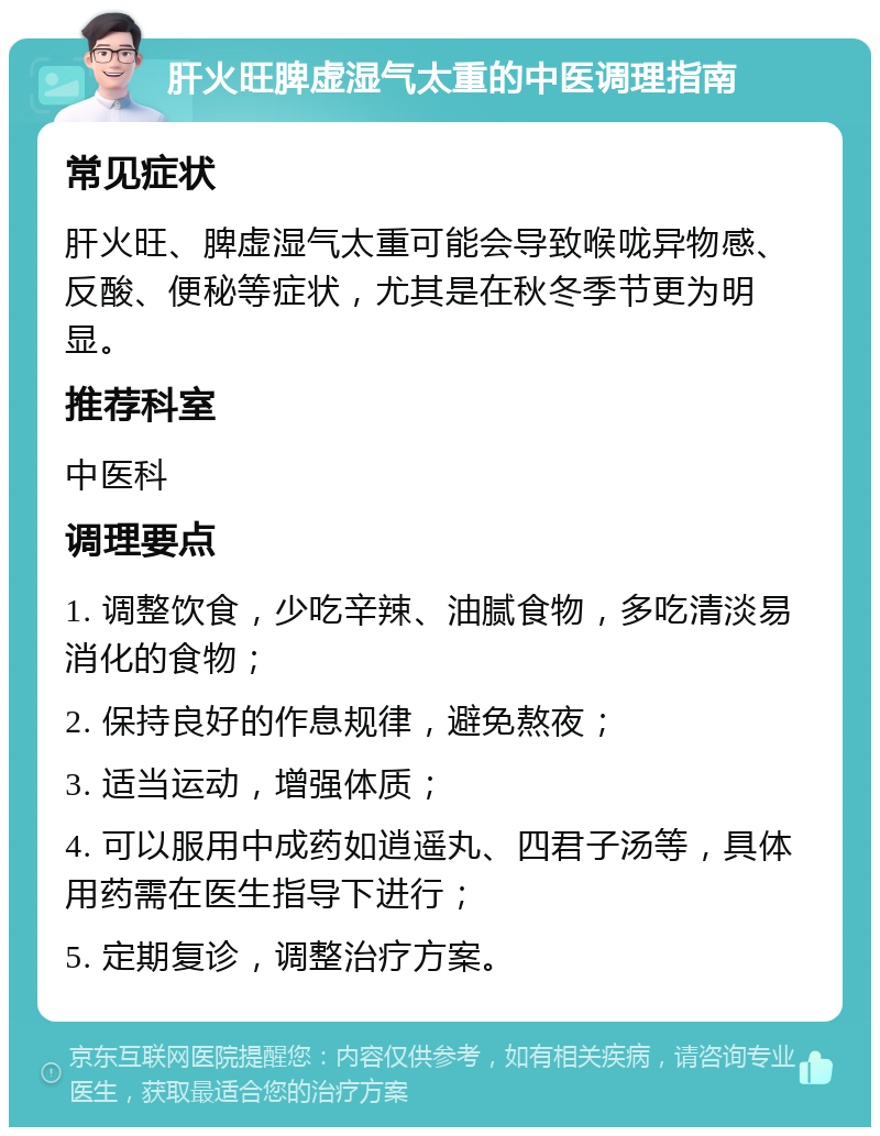 肝火旺脾虚湿气太重的中医调理指南 常见症状 肝火旺、脾虚湿气太重可能会导致喉咙异物感、反酸、便秘等症状，尤其是在秋冬季节更为明显。 推荐科室 中医科 调理要点 1. 调整饮食，少吃辛辣、油腻食物，多吃清淡易消化的食物； 2. 保持良好的作息规律，避免熬夜； 3. 适当运动，增强体质； 4. 可以服用中成药如逍遥丸、四君子汤等，具体用药需在医生指导下进行； 5. 定期复诊，调整治疗方案。