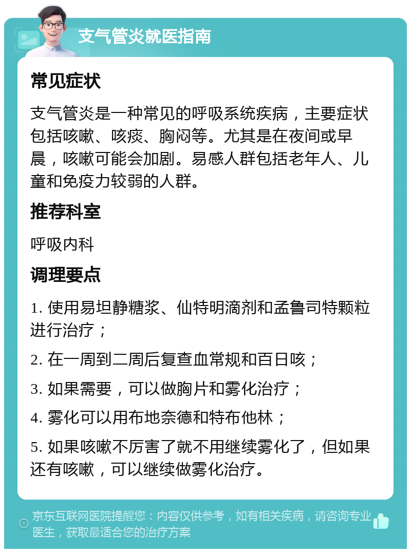 支气管炎就医指南 常见症状 支气管炎是一种常见的呼吸系统疾病，主要症状包括咳嗽、咳痰、胸闷等。尤其是在夜间或早晨，咳嗽可能会加剧。易感人群包括老年人、儿童和免疫力较弱的人群。 推荐科室 呼吸内科 调理要点 1. 使用易坦静糖浆、仙特明滴剂和孟鲁司特颗粒进行治疗； 2. 在一周到二周后复查血常规和百日咳； 3. 如果需要，可以做胸片和雾化治疗； 4. 雾化可以用布地奈德和特布他林； 5. 如果咳嗽不厉害了就不用继续雾化了，但如果还有咳嗽，可以继续做雾化治疗。