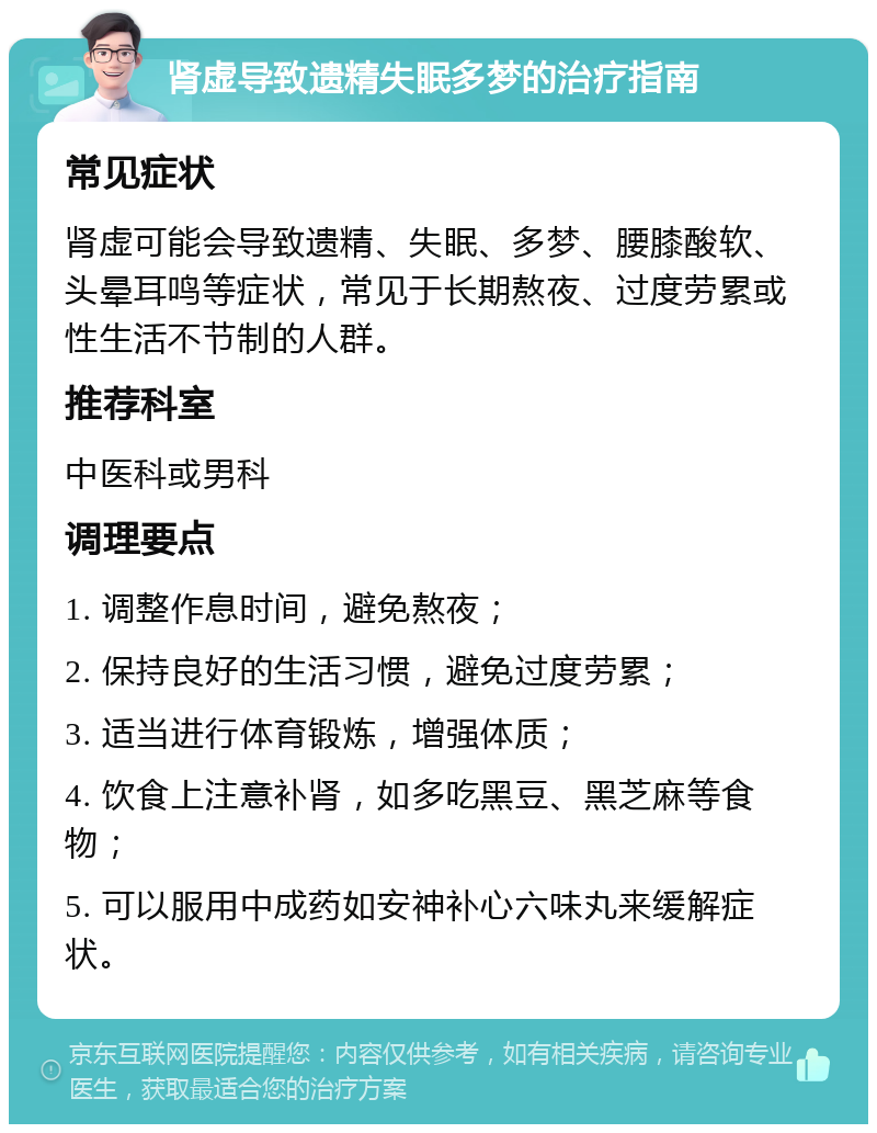 肾虚导致遗精失眠多梦的治疗指南 常见症状 肾虚可能会导致遗精、失眠、多梦、腰膝酸软、头晕耳鸣等症状，常见于长期熬夜、过度劳累或性生活不节制的人群。 推荐科室 中医科或男科 调理要点 1. 调整作息时间，避免熬夜； 2. 保持良好的生活习惯，避免过度劳累； 3. 适当进行体育锻炼，增强体质； 4. 饮食上注意补肾，如多吃黑豆、黑芝麻等食物； 5. 可以服用中成药如安神补心六味丸来缓解症状。