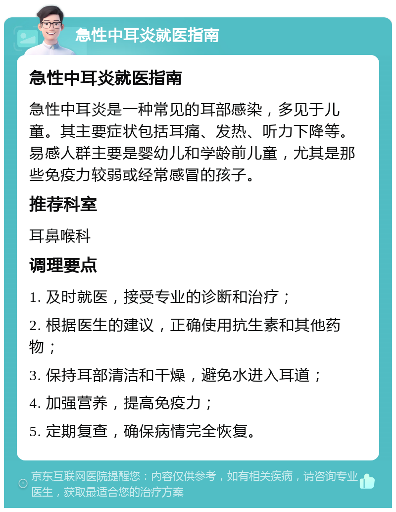 急性中耳炎就医指南 急性中耳炎就医指南 急性中耳炎是一种常见的耳部感染，多见于儿童。其主要症状包括耳痛、发热、听力下降等。易感人群主要是婴幼儿和学龄前儿童，尤其是那些免疫力较弱或经常感冒的孩子。 推荐科室 耳鼻喉科 调理要点 1. 及时就医，接受专业的诊断和治疗； 2. 根据医生的建议，正确使用抗生素和其他药物； 3. 保持耳部清洁和干燥，避免水进入耳道； 4. 加强营养，提高免疫力； 5. 定期复查，确保病情完全恢复。