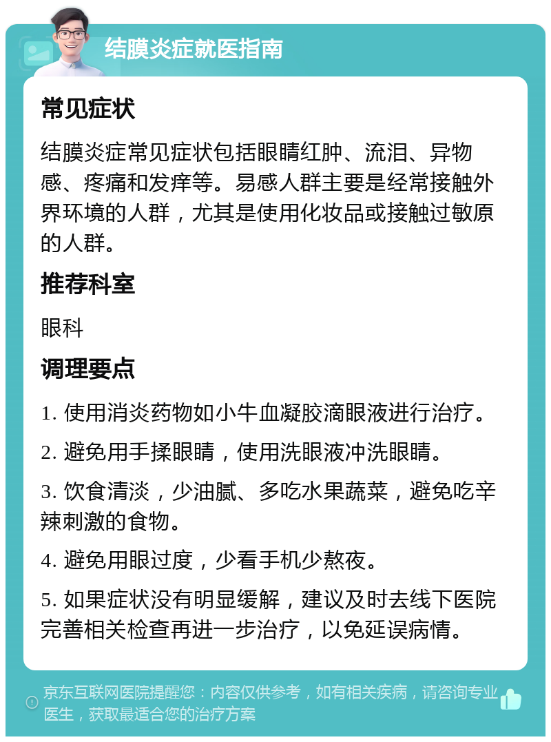 结膜炎症就医指南 常见症状 结膜炎症常见症状包括眼睛红肿、流泪、异物感、疼痛和发痒等。易感人群主要是经常接触外界环境的人群，尤其是使用化妆品或接触过敏原的人群。 推荐科室 眼科 调理要点 1. 使用消炎药物如小牛血凝胶滴眼液进行治疗。 2. 避免用手揉眼睛，使用洗眼液冲洗眼睛。 3. 饮食清淡，少油腻、多吃水果蔬菜，避免吃辛辣刺激的食物。 4. 避免用眼过度，少看手机少熬夜。 5. 如果症状没有明显缓解，建议及时去线下医院完善相关检查再进一步治疗，以免延误病情。