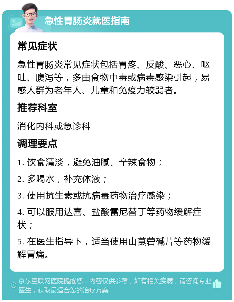 急性胃肠炎就医指南 常见症状 急性胃肠炎常见症状包括胃疼、反酸、恶心、呕吐、腹泻等，多由食物中毒或病毒感染引起，易感人群为老年人、儿童和免疫力较弱者。 推荐科室 消化内科或急诊科 调理要点 1. 饮食清淡，避免油腻、辛辣食物； 2. 多喝水，补充体液； 3. 使用抗生素或抗病毒药物治疗感染； 4. 可以服用达喜、盐酸雷尼替丁等药物缓解症状； 5. 在医生指导下，适当使用山莨菪碱片等药物缓解胃痛。