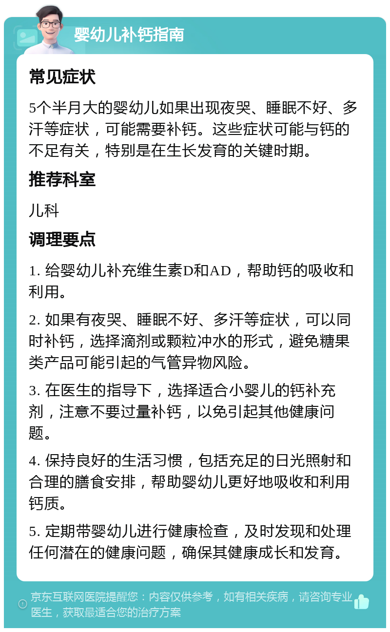 婴幼儿补钙指南 常见症状 5个半月大的婴幼儿如果出现夜哭、睡眠不好、多汗等症状，可能需要补钙。这些症状可能与钙的不足有关，特别是在生长发育的关键时期。 推荐科室 儿科 调理要点 1. 给婴幼儿补充维生素D和AD，帮助钙的吸收和利用。 2. 如果有夜哭、睡眠不好、多汗等症状，可以同时补钙，选择滴剂或颗粒冲水的形式，避免糖果类产品可能引起的气管异物风险。 3. 在医生的指导下，选择适合小婴儿的钙补充剂，注意不要过量补钙，以免引起其他健康问题。 4. 保持良好的生活习惯，包括充足的日光照射和合理的膳食安排，帮助婴幼儿更好地吸收和利用钙质。 5. 定期带婴幼儿进行健康检查，及时发现和处理任何潜在的健康问题，确保其健康成长和发育。