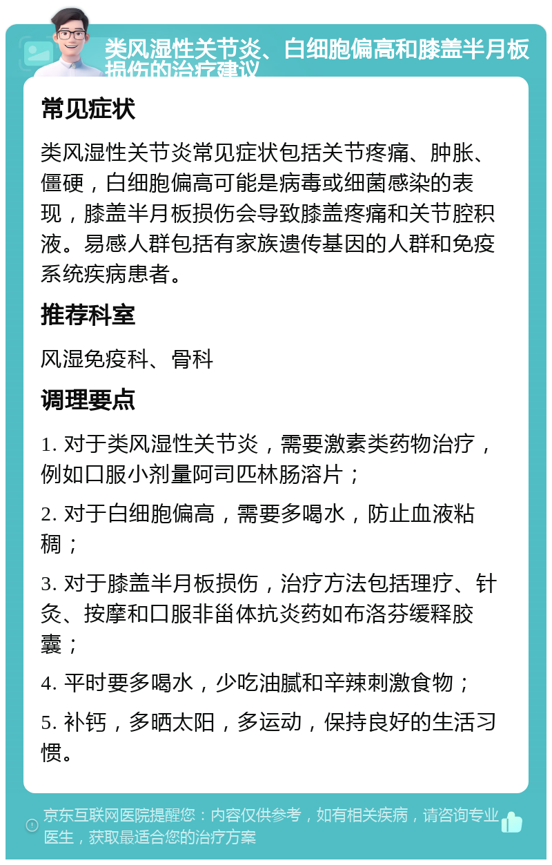 类风湿性关节炎、白细胞偏高和膝盖半月板损伤的治疗建议 常见症状 类风湿性关节炎常见症状包括关节疼痛、肿胀、僵硬，白细胞偏高可能是病毒或细菌感染的表现，膝盖半月板损伤会导致膝盖疼痛和关节腔积液。易感人群包括有家族遗传基因的人群和免疫系统疾病患者。 推荐科室 风湿免疫科、骨科 调理要点 1. 对于类风湿性关节炎，需要激素类药物治疗，例如口服小剂量阿司匹林肠溶片； 2. 对于白细胞偏高，需要多喝水，防止血液粘稠； 3. 对于膝盖半月板损伤，治疗方法包括理疗、针灸、按摩和口服非甾体抗炎药如布洛芬缓释胶囊； 4. 平时要多喝水，少吃油腻和辛辣刺激食物； 5. 补钙，多晒太阳，多运动，保持良好的生活习惯。