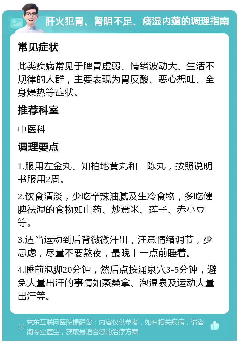 肝火犯胃、肾阴不足、痰湿内蕴的调理指南 常见症状 此类疾病常见于脾胃虚弱、情绪波动大、生活不规律的人群，主要表现为胃反酸、恶心想吐、全身燥热等症状。 推荐科室 中医科 调理要点 1.服用左金丸、知柏地黄丸和二陈丸，按照说明书服用2周。 2.饮食清淡，少吃辛辣油腻及生冷食物，多吃健脾祛湿的食物如山药、炒薏米、莲子、赤小豆等。 3.适当运动到后背微微汗出，注意情绪调节，少思虑，尽量不要熬夜，最晚十一点前睡着。 4.睡前泡脚20分钟，然后点按涌泉穴3-5分钟，避免大量出汗的事情如蒸桑拿、泡温泉及运动大量出汗等。