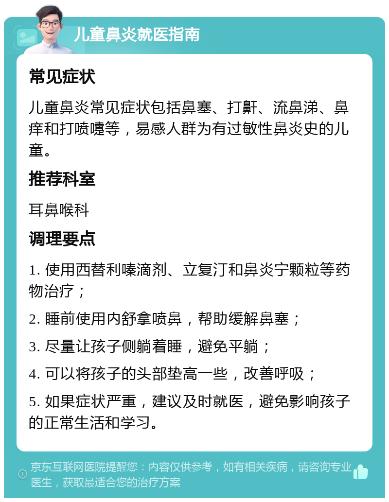 儿童鼻炎就医指南 常见症状 儿童鼻炎常见症状包括鼻塞、打鼾、流鼻涕、鼻痒和打喷嚏等，易感人群为有过敏性鼻炎史的儿童。 推荐科室 耳鼻喉科 调理要点 1. 使用西替利嗪滴剂、立复汀和鼻炎宁颗粒等药物治疗； 2. 睡前使用内舒拿喷鼻，帮助缓解鼻塞； 3. 尽量让孩子侧躺着睡，避免平躺； 4. 可以将孩子的头部垫高一些，改善呼吸； 5. 如果症状严重，建议及时就医，避免影响孩子的正常生活和学习。