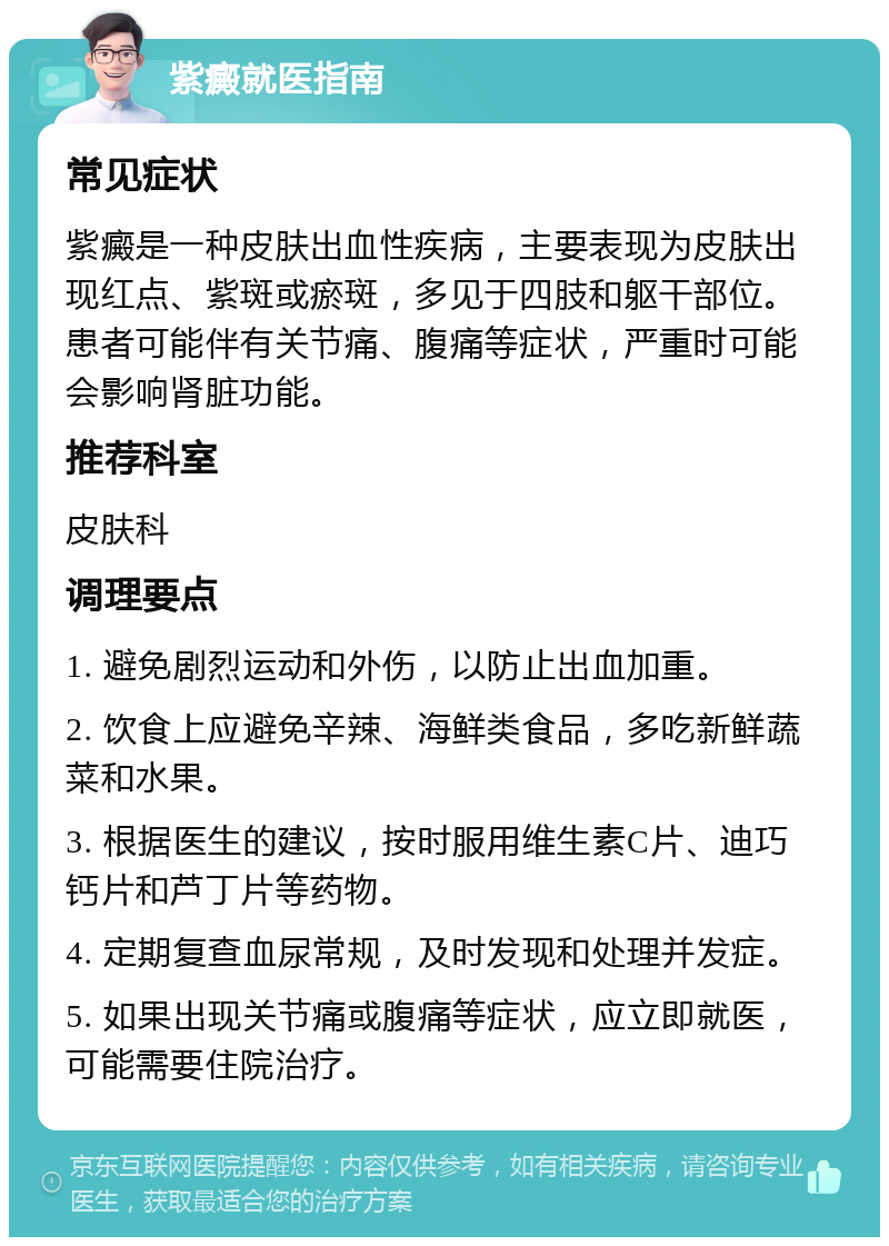 紫癜就医指南 常见症状 紫癜是一种皮肤出血性疾病，主要表现为皮肤出现红点、紫斑或瘀斑，多见于四肢和躯干部位。患者可能伴有关节痛、腹痛等症状，严重时可能会影响肾脏功能。 推荐科室 皮肤科 调理要点 1. 避免剧烈运动和外伤，以防止出血加重。 2. 饮食上应避免辛辣、海鲜类食品，多吃新鲜蔬菜和水果。 3. 根据医生的建议，按时服用维生素C片、迪巧钙片和芦丁片等药物。 4. 定期复查血尿常规，及时发现和处理并发症。 5. 如果出现关节痛或腹痛等症状，应立即就医，可能需要住院治疗。