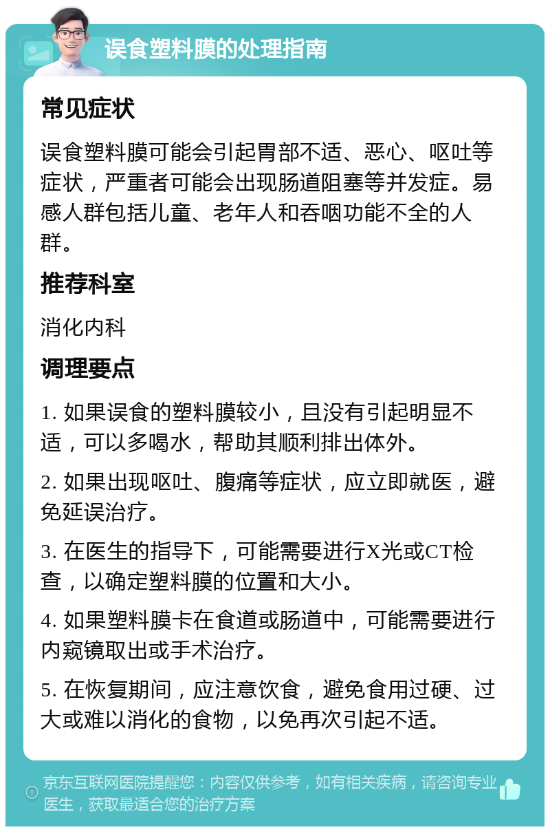 误食塑料膜的处理指南 常见症状 误食塑料膜可能会引起胃部不适、恶心、呕吐等症状，严重者可能会出现肠道阻塞等并发症。易感人群包括儿童、老年人和吞咽功能不全的人群。 推荐科室 消化内科 调理要点 1. 如果误食的塑料膜较小，且没有引起明显不适，可以多喝水，帮助其顺利排出体外。 2. 如果出现呕吐、腹痛等症状，应立即就医，避免延误治疗。 3. 在医生的指导下，可能需要进行X光或CT检查，以确定塑料膜的位置和大小。 4. 如果塑料膜卡在食道或肠道中，可能需要进行内窥镜取出或手术治疗。 5. 在恢复期间，应注意饮食，避免食用过硬、过大或难以消化的食物，以免再次引起不适。