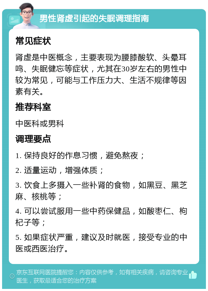 男性肾虚引起的失眠调理指南 常见症状 肾虚是中医概念，主要表现为腰膝酸软、头晕耳鸣、失眠健忘等症状，尤其在30岁左右的男性中较为常见，可能与工作压力大、生活不规律等因素有关。 推荐科室 中医科或男科 调理要点 1. 保持良好的作息习惯，避免熬夜； 2. 适量运动，增强体质； 3. 饮食上多摄入一些补肾的食物，如黑豆、黑芝麻、核桃等； 4. 可以尝试服用一些中药保健品，如酸枣仁、枸杞子等； 5. 如果症状严重，建议及时就医，接受专业的中医或西医治疗。