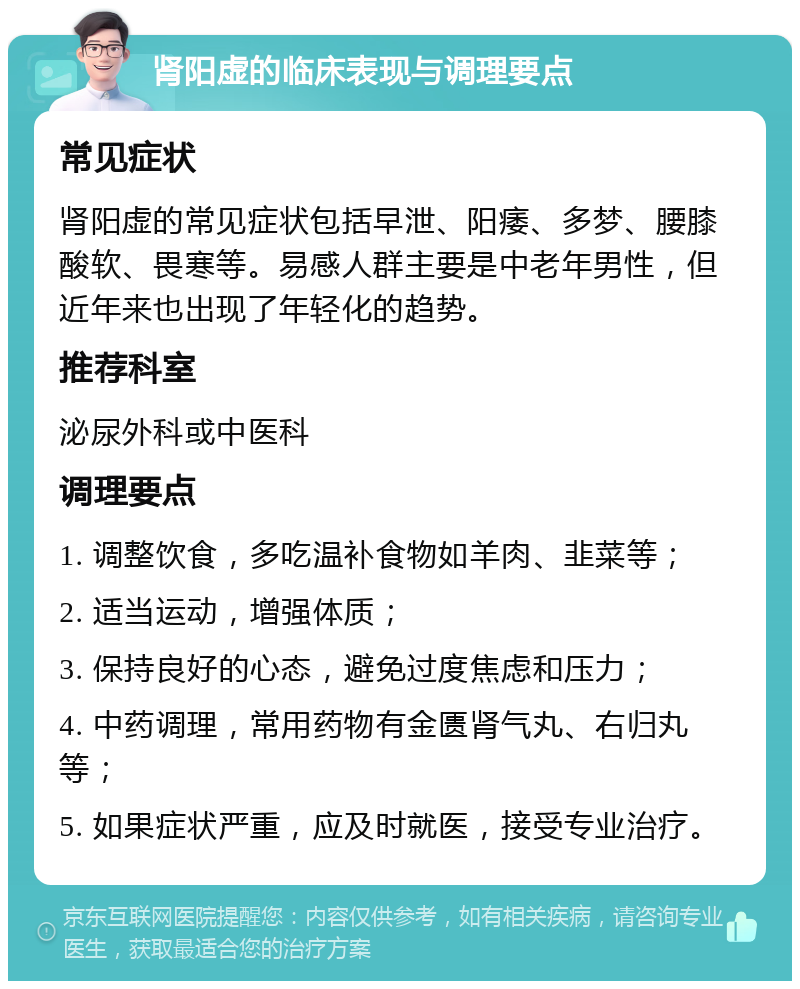 肾阳虚的临床表现与调理要点 常见症状 肾阳虚的常见症状包括早泄、阳痿、多梦、腰膝酸软、畏寒等。易感人群主要是中老年男性，但近年来也出现了年轻化的趋势。 推荐科室 泌尿外科或中医科 调理要点 1. 调整饮食，多吃温补食物如羊肉、韭菜等； 2. 适当运动，增强体质； 3. 保持良好的心态，避免过度焦虑和压力； 4. 中药调理，常用药物有金匮肾气丸、右归丸等； 5. 如果症状严重，应及时就医，接受专业治疗。