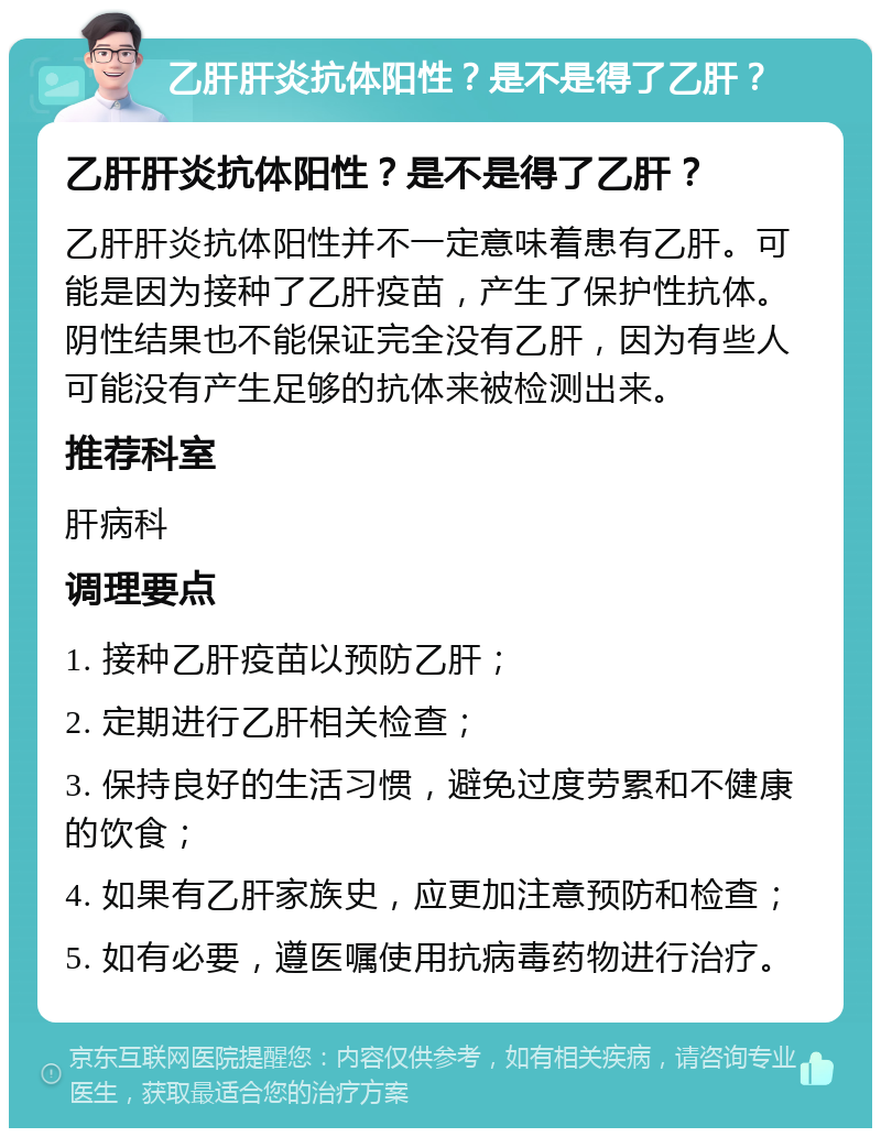 乙肝肝炎抗体阳性？是不是得了乙肝？ 乙肝肝炎抗体阳性？是不是得了乙肝？ 乙肝肝炎抗体阳性并不一定意味着患有乙肝。可能是因为接种了乙肝疫苗，产生了保护性抗体。阴性结果也不能保证完全没有乙肝，因为有些人可能没有产生足够的抗体来被检测出来。 推荐科室 肝病科 调理要点 1. 接种乙肝疫苗以预防乙肝； 2. 定期进行乙肝相关检查； 3. 保持良好的生活习惯，避免过度劳累和不健康的饮食； 4. 如果有乙肝家族史，应更加注意预防和检查； 5. 如有必要，遵医嘱使用抗病毒药物进行治疗。