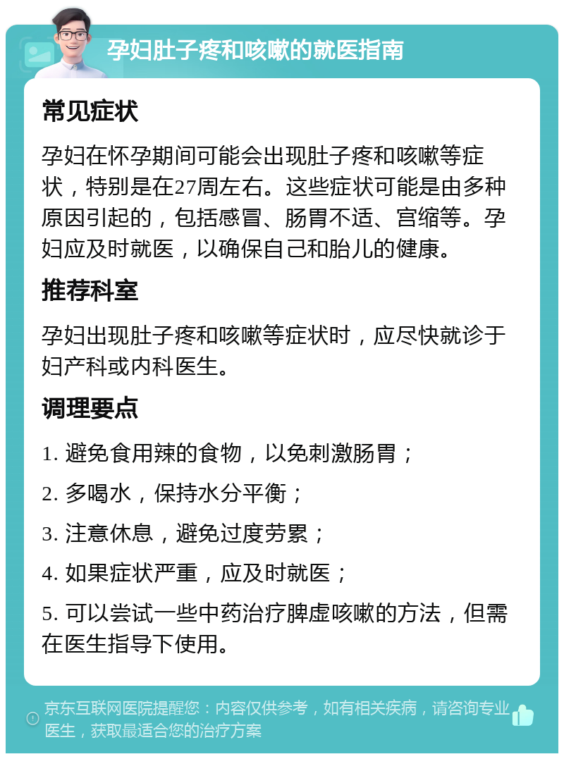 孕妇肚子疼和咳嗽的就医指南 常见症状 孕妇在怀孕期间可能会出现肚子疼和咳嗽等症状，特别是在27周左右。这些症状可能是由多种原因引起的，包括感冒、肠胃不适、宫缩等。孕妇应及时就医，以确保自己和胎儿的健康。 推荐科室 孕妇出现肚子疼和咳嗽等症状时，应尽快就诊于妇产科或内科医生。 调理要点 1. 避免食用辣的食物，以免刺激肠胃； 2. 多喝水，保持水分平衡； 3. 注意休息，避免过度劳累； 4. 如果症状严重，应及时就医； 5. 可以尝试一些中药治疗脾虚咳嗽的方法，但需在医生指导下使用。