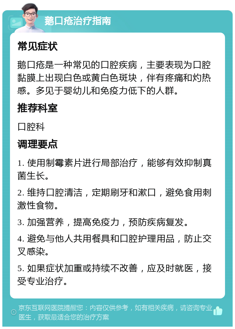 鹅口疮治疗指南 常见症状 鹅口疮是一种常见的口腔疾病，主要表现为口腔黏膜上出现白色或黄白色斑块，伴有疼痛和灼热感。多见于婴幼儿和免疫力低下的人群。 推荐科室 口腔科 调理要点 1. 使用制霉素片进行局部治疗，能够有效抑制真菌生长。 2. 维持口腔清洁，定期刷牙和漱口，避免食用刺激性食物。 3. 加强营养，提高免疫力，预防疾病复发。 4. 避免与他人共用餐具和口腔护理用品，防止交叉感染。 5. 如果症状加重或持续不改善，应及时就医，接受专业治疗。