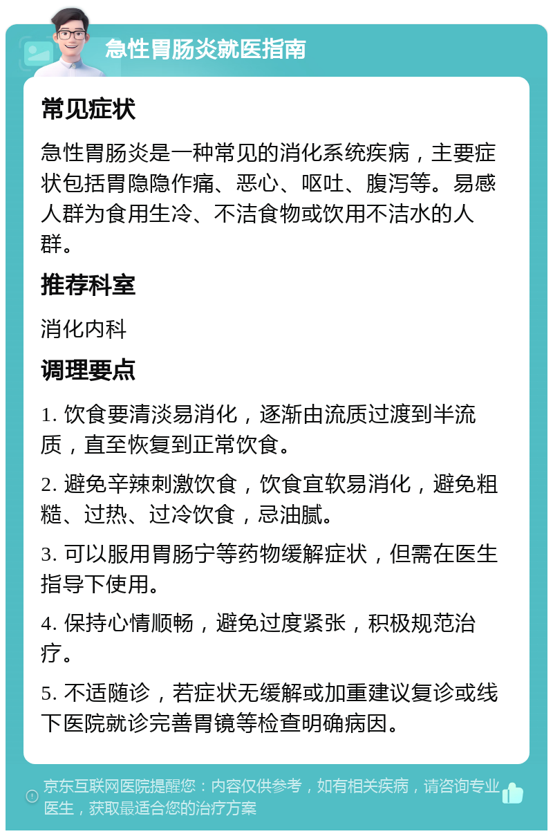 急性胃肠炎就医指南 常见症状 急性胃肠炎是一种常见的消化系统疾病，主要症状包括胃隐隐作痛、恶心、呕吐、腹泻等。易感人群为食用生冷、不洁食物或饮用不洁水的人群。 推荐科室 消化内科 调理要点 1. 饮食要清淡易消化，逐渐由流质过渡到半流质，直至恢复到正常饮食。 2. 避免辛辣刺激饮食，饮食宜软易消化，避免粗糙、过热、过冷饮食，忌油腻。 3. 可以服用胃肠宁等药物缓解症状，但需在医生指导下使用。 4. 保持心情顺畅，避免过度紧张，积极规范治疗。 5. 不适随诊，若症状无缓解或加重建议复诊或线下医院就诊完善胃镜等检查明确病因。