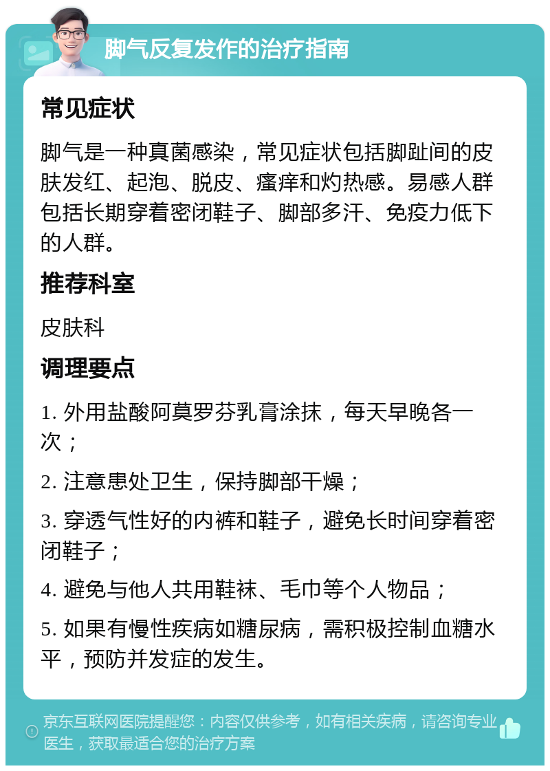 脚气反复发作的治疗指南 常见症状 脚气是一种真菌感染，常见症状包括脚趾间的皮肤发红、起泡、脱皮、瘙痒和灼热感。易感人群包括长期穿着密闭鞋子、脚部多汗、免疫力低下的人群。 推荐科室 皮肤科 调理要点 1. 外用盐酸阿莫罗芬乳膏涂抹，每天早晚各一次； 2. 注意患处卫生，保持脚部干燥； 3. 穿透气性好的内裤和鞋子，避免长时间穿着密闭鞋子； 4. 避免与他人共用鞋袜、毛巾等个人物品； 5. 如果有慢性疾病如糖尿病，需积极控制血糖水平，预防并发症的发生。