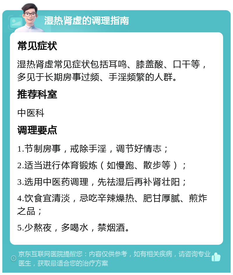 湿热肾虚的调理指南 常见症状 湿热肾虚常见症状包括耳鸣、膝盖酸、口干等，多见于长期房事过频、手淫频繁的人群。 推荐科室 中医科 调理要点 1.节制房事，戒除手淫，调节好情志； 2.适当进行体育锻炼（如慢跑、散步等）； 3.选用中医药调理，先祛湿后再补肾壮阳； 4.饮食宜清淡，忌吃辛辣燥热、肥甘厚腻、煎炸之品； 5.少熬夜，多喝水，禁烟酒。