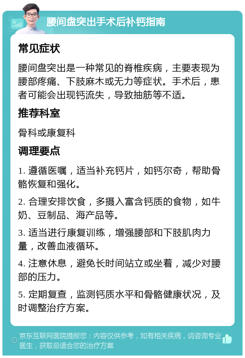 腰间盘突出手术后补钙指南 常见症状 腰间盘突出是一种常见的脊椎疾病，主要表现为腰部疼痛、下肢麻木或无力等症状。手术后，患者可能会出现钙流失，导致抽筋等不适。 推荐科室 骨科或康复科 调理要点 1. 遵循医嘱，适当补充钙片，如钙尔奇，帮助骨骼恢复和强化。 2. 合理安排饮食，多摄入富含钙质的食物，如牛奶、豆制品、海产品等。 3. 适当进行康复训练，增强腰部和下肢肌肉力量，改善血液循环。 4. 注意休息，避免长时间站立或坐着，减少对腰部的压力。 5. 定期复查，监测钙质水平和骨骼健康状况，及时调整治疗方案。