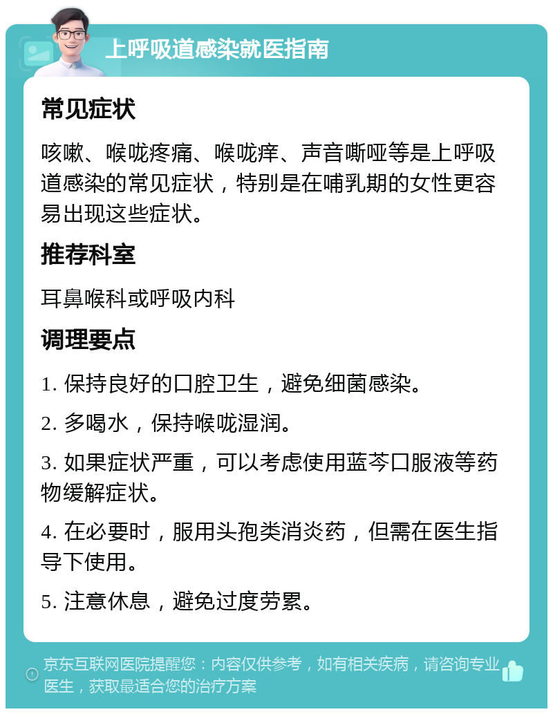 上呼吸道感染就医指南 常见症状 咳嗽、喉咙疼痛、喉咙痒、声音嘶哑等是上呼吸道感染的常见症状，特别是在哺乳期的女性更容易出现这些症状。 推荐科室 耳鼻喉科或呼吸内科 调理要点 1. 保持良好的口腔卫生，避免细菌感染。 2. 多喝水，保持喉咙湿润。 3. 如果症状严重，可以考虑使用蓝芩口服液等药物缓解症状。 4. 在必要时，服用头孢类消炎药，但需在医生指导下使用。 5. 注意休息，避免过度劳累。