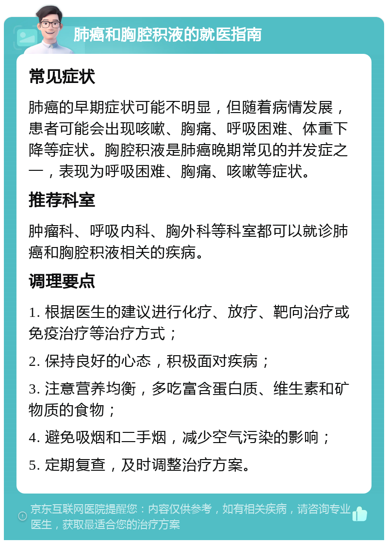 肺癌和胸腔积液的就医指南 常见症状 肺癌的早期症状可能不明显，但随着病情发展，患者可能会出现咳嗽、胸痛、呼吸困难、体重下降等症状。胸腔积液是肺癌晚期常见的并发症之一，表现为呼吸困难、胸痛、咳嗽等症状。 推荐科室 肿瘤科、呼吸内科、胸外科等科室都可以就诊肺癌和胸腔积液相关的疾病。 调理要点 1. 根据医生的建议进行化疗、放疗、靶向治疗或免疫治疗等治疗方式； 2. 保持良好的心态，积极面对疾病； 3. 注意营养均衡，多吃富含蛋白质、维生素和矿物质的食物； 4. 避免吸烟和二手烟，减少空气污染的影响； 5. 定期复查，及时调整治疗方案。