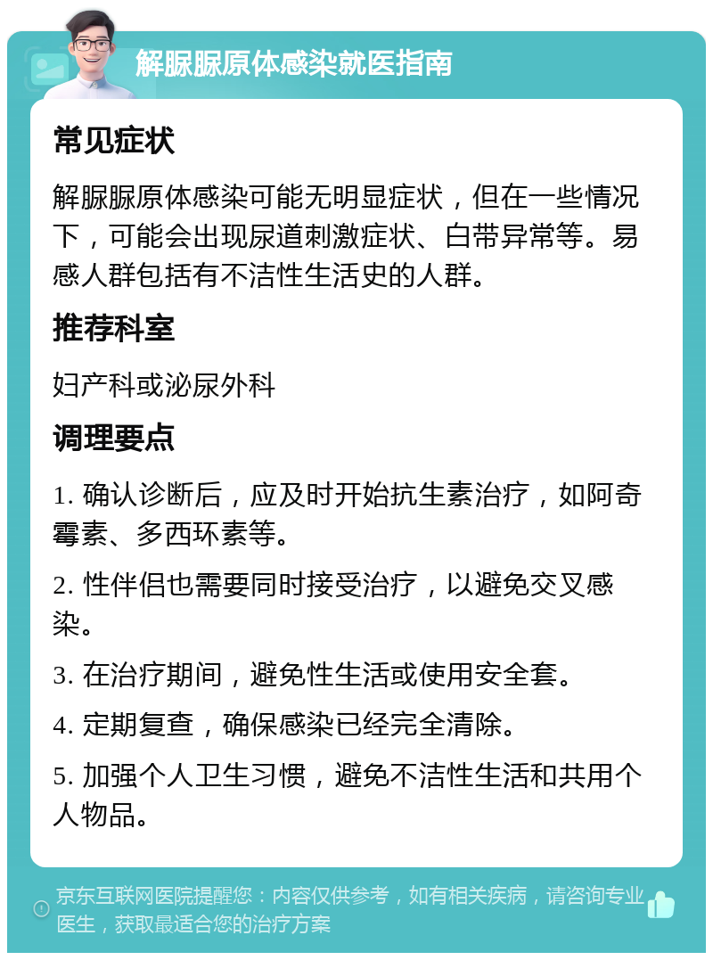 解脲脲原体感染就医指南 常见症状 解脲脲原体感染可能无明显症状，但在一些情况下，可能会出现尿道刺激症状、白带异常等。易感人群包括有不洁性生活史的人群。 推荐科室 妇产科或泌尿外科 调理要点 1. 确认诊断后，应及时开始抗生素治疗，如阿奇霉素、多西环素等。 2. 性伴侣也需要同时接受治疗，以避免交叉感染。 3. 在治疗期间，避免性生活或使用安全套。 4. 定期复查，确保感染已经完全清除。 5. 加强个人卫生习惯，避免不洁性生活和共用个人物品。