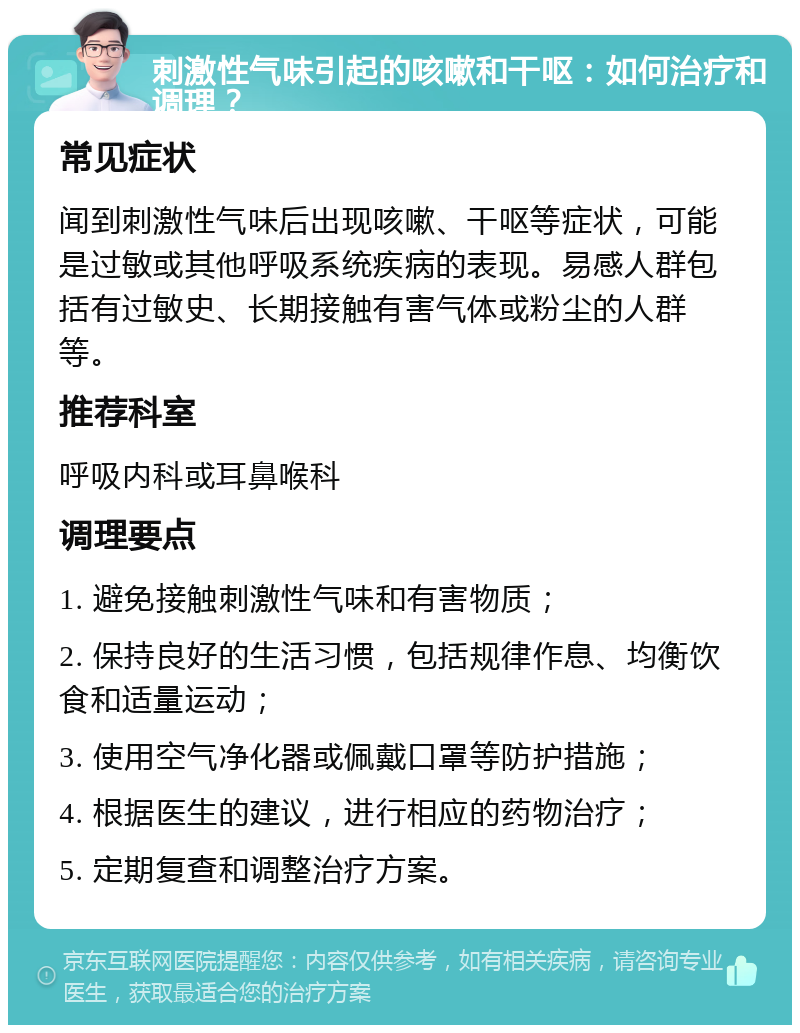 刺激性气味引起的咳嗽和干呕：如何治疗和调理？ 常见症状 闻到刺激性气味后出现咳嗽、干呕等症状，可能是过敏或其他呼吸系统疾病的表现。易感人群包括有过敏史、长期接触有害气体或粉尘的人群等。 推荐科室 呼吸内科或耳鼻喉科 调理要点 1. 避免接触刺激性气味和有害物质； 2. 保持良好的生活习惯，包括规律作息、均衡饮食和适量运动； 3. 使用空气净化器或佩戴口罩等防护措施； 4. 根据医生的建议，进行相应的药物治疗； 5. 定期复查和调整治疗方案。