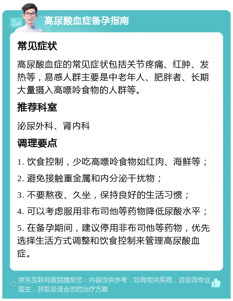 高尿酸血症备孕指南 常见症状 高尿酸血症的常见症状包括关节疼痛、红肿、发热等，易感人群主要是中老年人、肥胖者、长期大量摄入高嘌呤食物的人群等。 推荐科室 泌尿外科、肾内科 调理要点 1. 饮食控制，少吃高嘌呤食物如红肉、海鲜等； 2. 避免接触重金属和内分泌干扰物； 3. 不要熬夜、久坐，保持良好的生活习惯； 4. 可以考虑服用非布司他等药物降低尿酸水平； 5. 在备孕期间，建议停用非布司他等药物，优先选择生活方式调整和饮食控制来管理高尿酸血症。