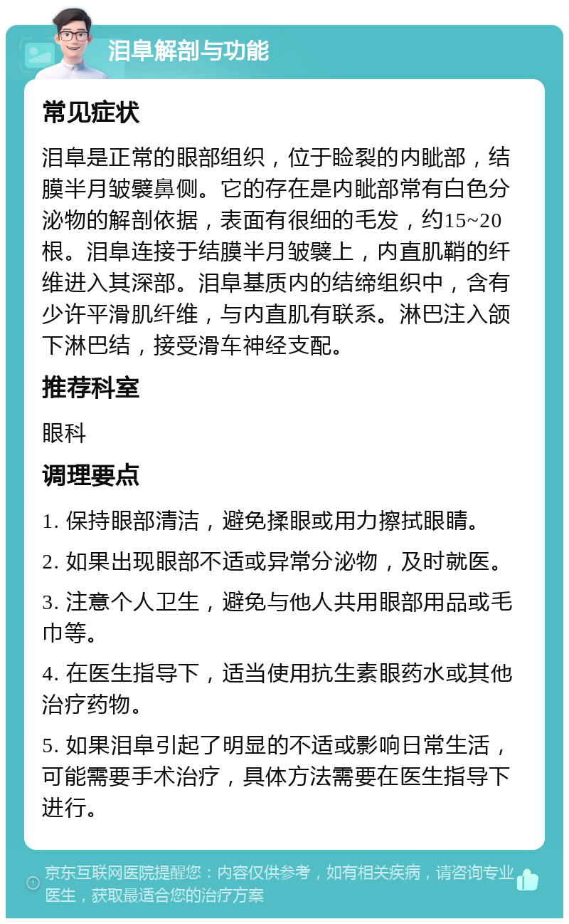 泪阜解剖与功能 常见症状 泪阜是正常的眼部组织，位于睑裂的内眦部，结膜半月皱襞鼻侧。它的存在是内眦部常有白色分泌物的解剖依据，表面有很细的毛发，约15~20根。泪阜连接于结膜半月皱襞上，内直肌鞘的纤维进入其深部。泪阜基质内的结缔组织中，含有少许平滑肌纤维，与内直肌有联系。淋巴注入颌下淋巴结，接受滑车神经支配。 推荐科室 眼科 调理要点 1. 保持眼部清洁，避免揉眼或用力擦拭眼睛。 2. 如果出现眼部不适或异常分泌物，及时就医。 3. 注意个人卫生，避免与他人共用眼部用品或毛巾等。 4. 在医生指导下，适当使用抗生素眼药水或其他治疗药物。 5. 如果泪阜引起了明显的不适或影响日常生活，可能需要手术治疗，具体方法需要在医生指导下进行。