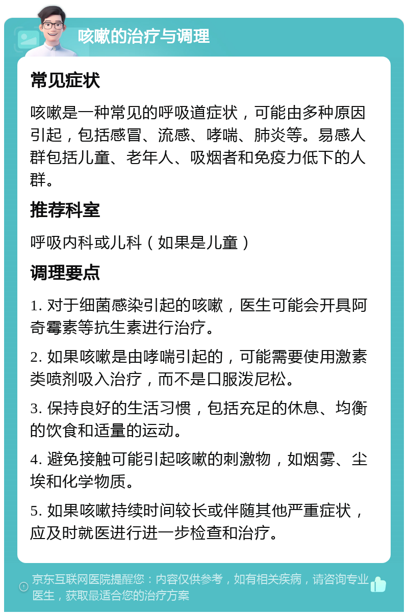 咳嗽的治疗与调理 常见症状 咳嗽是一种常见的呼吸道症状，可能由多种原因引起，包括感冒、流感、哮喘、肺炎等。易感人群包括儿童、老年人、吸烟者和免疫力低下的人群。 推荐科室 呼吸内科或儿科（如果是儿童） 调理要点 1. 对于细菌感染引起的咳嗽，医生可能会开具阿奇霉素等抗生素进行治疗。 2. 如果咳嗽是由哮喘引起的，可能需要使用激素类喷剂吸入治疗，而不是口服泼尼松。 3. 保持良好的生活习惯，包括充足的休息、均衡的饮食和适量的运动。 4. 避免接触可能引起咳嗽的刺激物，如烟雾、尘埃和化学物质。 5. 如果咳嗽持续时间较长或伴随其他严重症状，应及时就医进行进一步检查和治疗。