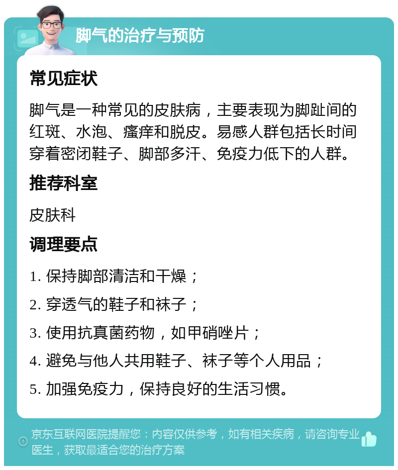 脚气的治疗与预防 常见症状 脚气是一种常见的皮肤病，主要表现为脚趾间的红斑、水泡、瘙痒和脱皮。易感人群包括长时间穿着密闭鞋子、脚部多汗、免疫力低下的人群。 推荐科室 皮肤科 调理要点 1. 保持脚部清洁和干燥； 2. 穿透气的鞋子和袜子； 3. 使用抗真菌药物，如甲硝唑片； 4. 避免与他人共用鞋子、袜子等个人用品； 5. 加强免疫力，保持良好的生活习惯。