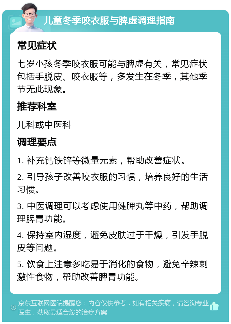 儿童冬季咬衣服与脾虚调理指南 常见症状 七岁小孩冬季咬衣服可能与脾虚有关，常见症状包括手脱皮、咬衣服等，多发生在冬季，其他季节无此现象。 推荐科室 儿科或中医科 调理要点 1. 补充钙铁锌等微量元素，帮助改善症状。 2. 引导孩子改善咬衣服的习惯，培养良好的生活习惯。 3. 中医调理可以考虑使用健脾丸等中药，帮助调理脾胃功能。 4. 保持室内湿度，避免皮肤过于干燥，引发手脱皮等问题。 5. 饮食上注意多吃易于消化的食物，避免辛辣刺激性食物，帮助改善脾胃功能。