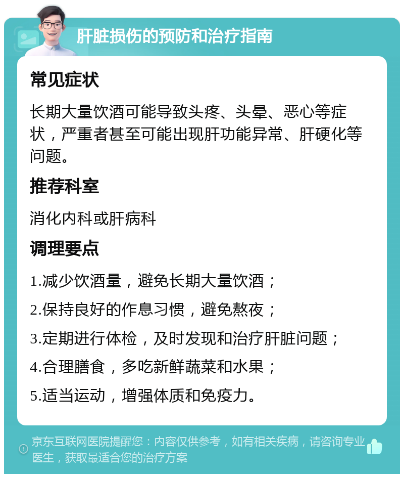 肝脏损伤的预防和治疗指南 常见症状 长期大量饮酒可能导致头疼、头晕、恶心等症状，严重者甚至可能出现肝功能异常、肝硬化等问题。 推荐科室 消化内科或肝病科 调理要点 1.减少饮酒量，避免长期大量饮酒； 2.保持良好的作息习惯，避免熬夜； 3.定期进行体检，及时发现和治疗肝脏问题； 4.合理膳食，多吃新鲜蔬菜和水果； 5.适当运动，增强体质和免疫力。