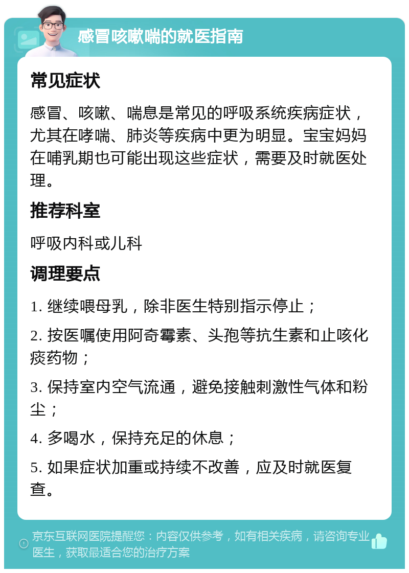 感冒咳嗽喘的就医指南 常见症状 感冒、咳嗽、喘息是常见的呼吸系统疾病症状，尤其在哮喘、肺炎等疾病中更为明显。宝宝妈妈在哺乳期也可能出现这些症状，需要及时就医处理。 推荐科室 呼吸内科或儿科 调理要点 1. 继续喂母乳，除非医生特别指示停止； 2. 按医嘱使用阿奇霉素、头孢等抗生素和止咳化痰药物； 3. 保持室内空气流通，避免接触刺激性气体和粉尘； 4. 多喝水，保持充足的休息； 5. 如果症状加重或持续不改善，应及时就医复查。