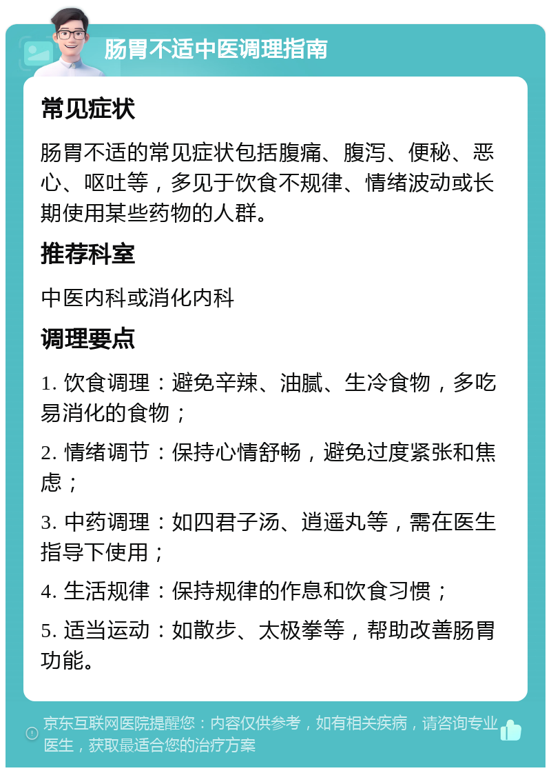 肠胃不适中医调理指南 常见症状 肠胃不适的常见症状包括腹痛、腹泻、便秘、恶心、呕吐等，多见于饮食不规律、情绪波动或长期使用某些药物的人群。 推荐科室 中医内科或消化内科 调理要点 1. 饮食调理：避免辛辣、油腻、生冷食物，多吃易消化的食物； 2. 情绪调节：保持心情舒畅，避免过度紧张和焦虑； 3. 中药调理：如四君子汤、逍遥丸等，需在医生指导下使用； 4. 生活规律：保持规律的作息和饮食习惯； 5. 适当运动：如散步、太极拳等，帮助改善肠胃功能。