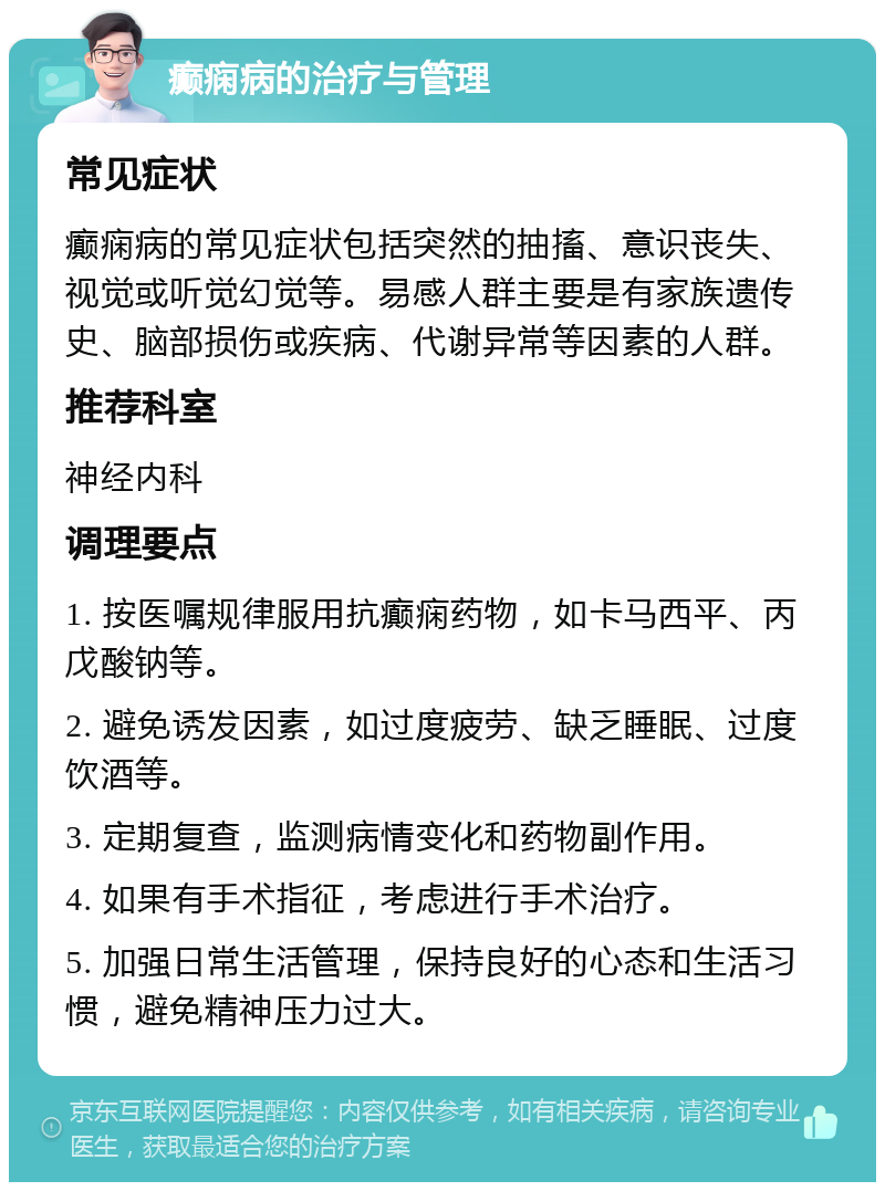 癫痫病的治疗与管理 常见症状 癫痫病的常见症状包括突然的抽搐、意识丧失、视觉或听觉幻觉等。易感人群主要是有家族遗传史、脑部损伤或疾病、代谢异常等因素的人群。 推荐科室 神经内科 调理要点 1. 按医嘱规律服用抗癫痫药物，如卡马西平、丙戊酸钠等。 2. 避免诱发因素，如过度疲劳、缺乏睡眠、过度饮酒等。 3. 定期复查，监测病情变化和药物副作用。 4. 如果有手术指征，考虑进行手术治疗。 5. 加强日常生活管理，保持良好的心态和生活习惯，避免精神压力过大。