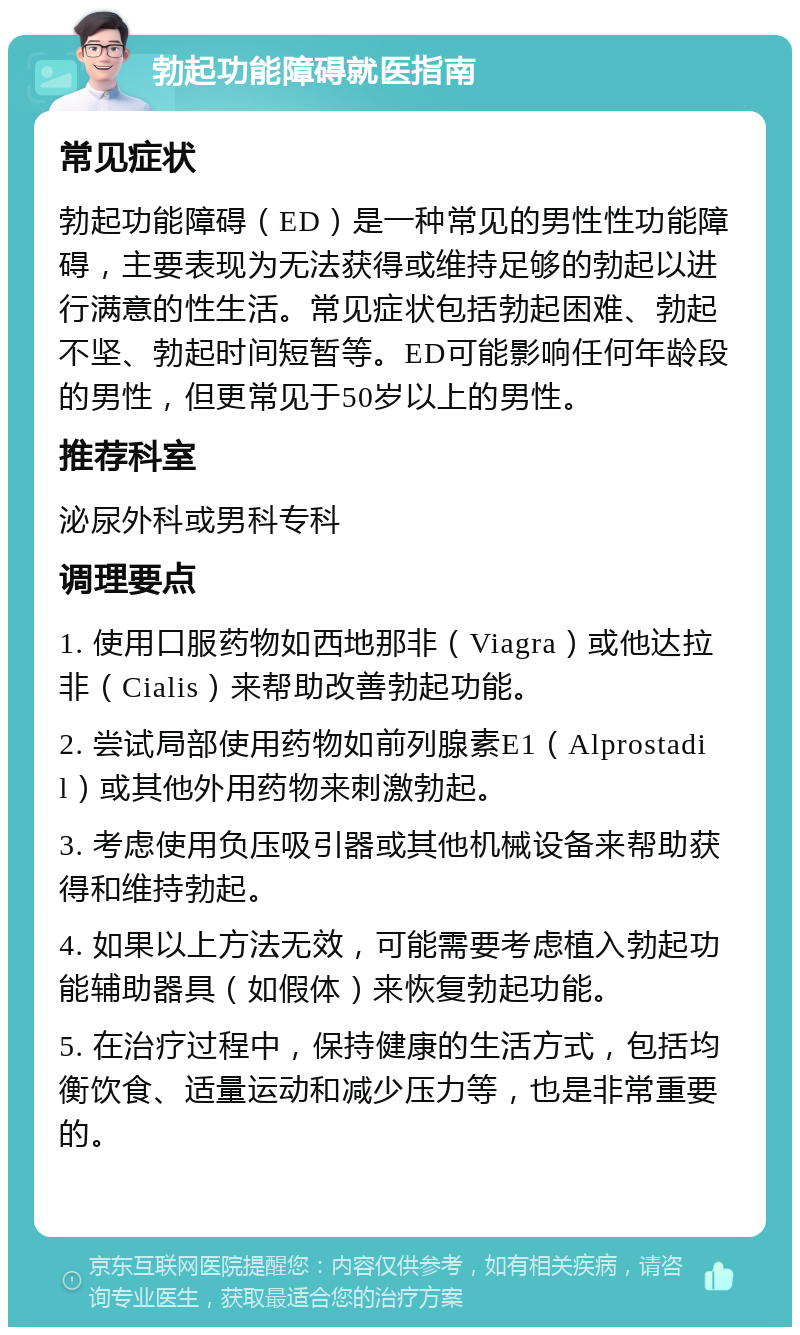 勃起功能障碍就医指南 常见症状 勃起功能障碍（ED）是一种常见的男性性功能障碍，主要表现为无法获得或维持足够的勃起以进行满意的性生活。常见症状包括勃起困难、勃起不坚、勃起时间短暂等。ED可能影响任何年龄段的男性，但更常见于50岁以上的男性。 推荐科室 泌尿外科或男科专科 调理要点 1. 使用口服药物如西地那非（Viagra）或他达拉非（Cialis）来帮助改善勃起功能。 2. 尝试局部使用药物如前列腺素E1（Alprostadil）或其他外用药物来刺激勃起。 3. 考虑使用负压吸引器或其他机械设备来帮助获得和维持勃起。 4. 如果以上方法无效，可能需要考虑植入勃起功能辅助器具（如假体）来恢复勃起功能。 5. 在治疗过程中，保持健康的生活方式，包括均衡饮食、适量运动和减少压力等，也是非常重要的。