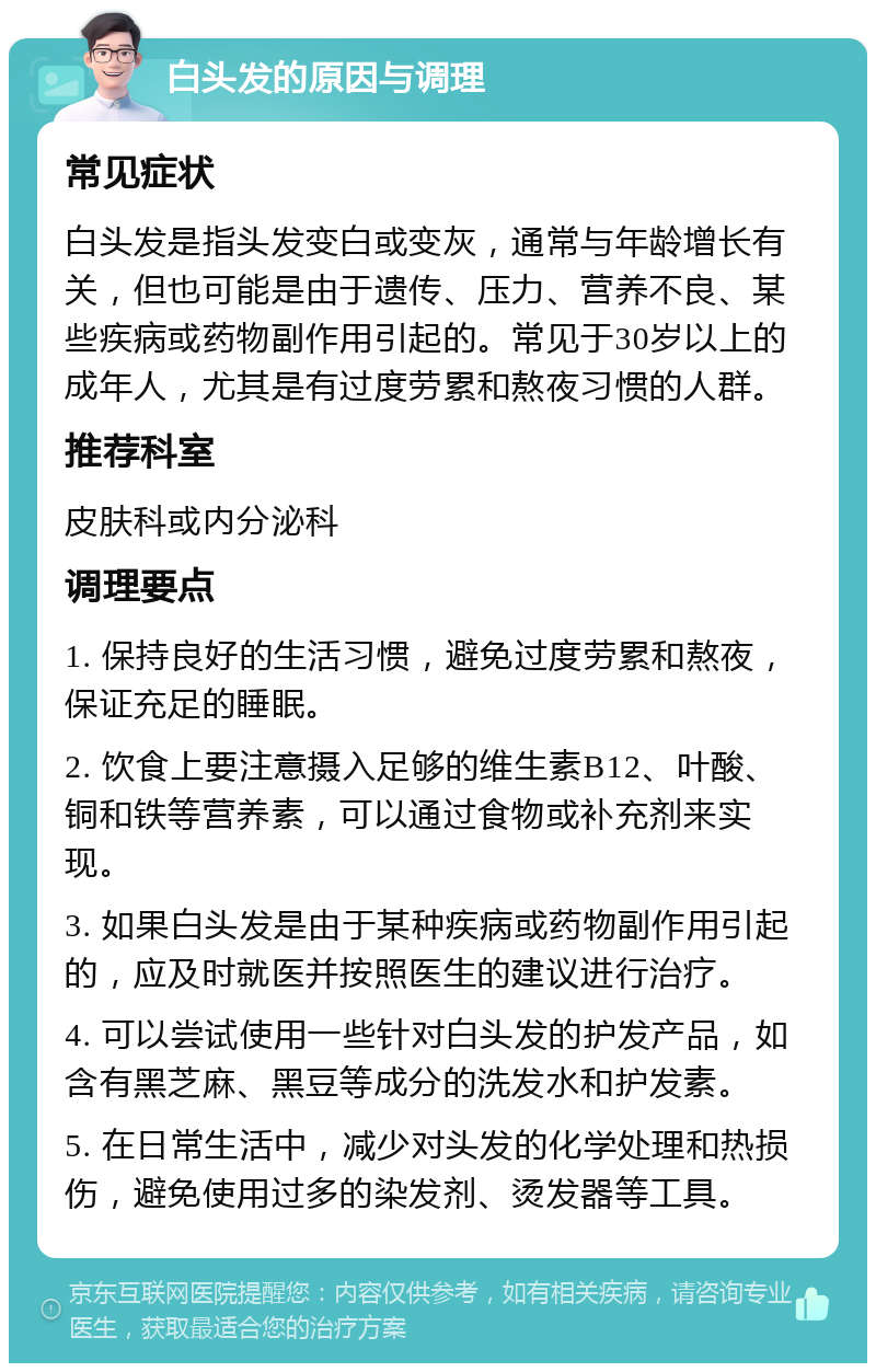 白头发的原因与调理 常见症状 白头发是指头发变白或变灰，通常与年龄增长有关，但也可能是由于遗传、压力、营养不良、某些疾病或药物副作用引起的。常见于30岁以上的成年人，尤其是有过度劳累和熬夜习惯的人群。 推荐科室 皮肤科或内分泌科 调理要点 1. 保持良好的生活习惯，避免过度劳累和熬夜，保证充足的睡眠。 2. 饮食上要注意摄入足够的维生素B12、叶酸、铜和铁等营养素，可以通过食物或补充剂来实现。 3. 如果白头发是由于某种疾病或药物副作用引起的，应及时就医并按照医生的建议进行治疗。 4. 可以尝试使用一些针对白头发的护发产品，如含有黑芝麻、黑豆等成分的洗发水和护发素。 5. 在日常生活中，减少对头发的化学处理和热损伤，避免使用过多的染发剂、烫发器等工具。