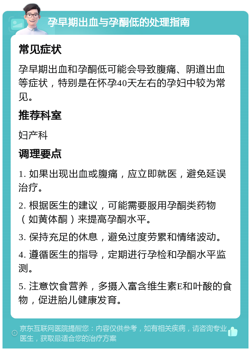 孕早期出血与孕酮低的处理指南 常见症状 孕早期出血和孕酮低可能会导致腹痛、阴道出血等症状，特别是在怀孕40天左右的孕妇中较为常见。 推荐科室 妇产科 调理要点 1. 如果出现出血或腹痛，应立即就医，避免延误治疗。 2. 根据医生的建议，可能需要服用孕酮类药物（如黄体酮）来提高孕酮水平。 3. 保持充足的休息，避免过度劳累和情绪波动。 4. 遵循医生的指导，定期进行孕检和孕酮水平监测。 5. 注意饮食营养，多摄入富含维生素E和叶酸的食物，促进胎儿健康发育。