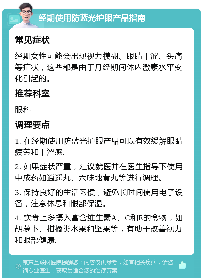 经期使用防蓝光护眼产品指南 常见症状 经期女性可能会出现视力模糊、眼睛干涩、头痛等症状，这些都是由于月经期间体内激素水平变化引起的。 推荐科室 眼科 调理要点 1. 在经期使用防蓝光护眼产品可以有效缓解眼睛疲劳和干涩感。 2. 如果症状严重，建议就医并在医生指导下使用中成药如逍遥丸、六味地黄丸等进行调理。 3. 保持良好的生活习惯，避免长时间使用电子设备，注意休息和眼部保湿。 4. 饮食上多摄入富含维生素A、C和E的食物，如胡萝卜、柑橘类水果和坚果等，有助于改善视力和眼部健康。