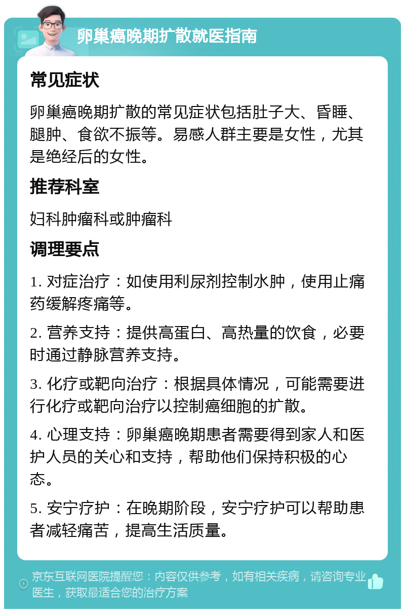 卵巢癌晚期扩散就医指南 常见症状 卵巢癌晚期扩散的常见症状包括肚子大、昏睡、腿肿、食欲不振等。易感人群主要是女性，尤其是绝经后的女性。 推荐科室 妇科肿瘤科或肿瘤科 调理要点 1. 对症治疗：如使用利尿剂控制水肿，使用止痛药缓解疼痛等。 2. 营养支持：提供高蛋白、高热量的饮食，必要时通过静脉营养支持。 3. 化疗或靶向治疗：根据具体情况，可能需要进行化疗或靶向治疗以控制癌细胞的扩散。 4. 心理支持：卵巢癌晚期患者需要得到家人和医护人员的关心和支持，帮助他们保持积极的心态。 5. 安宁疗护：在晚期阶段，安宁疗护可以帮助患者减轻痛苦，提高生活质量。