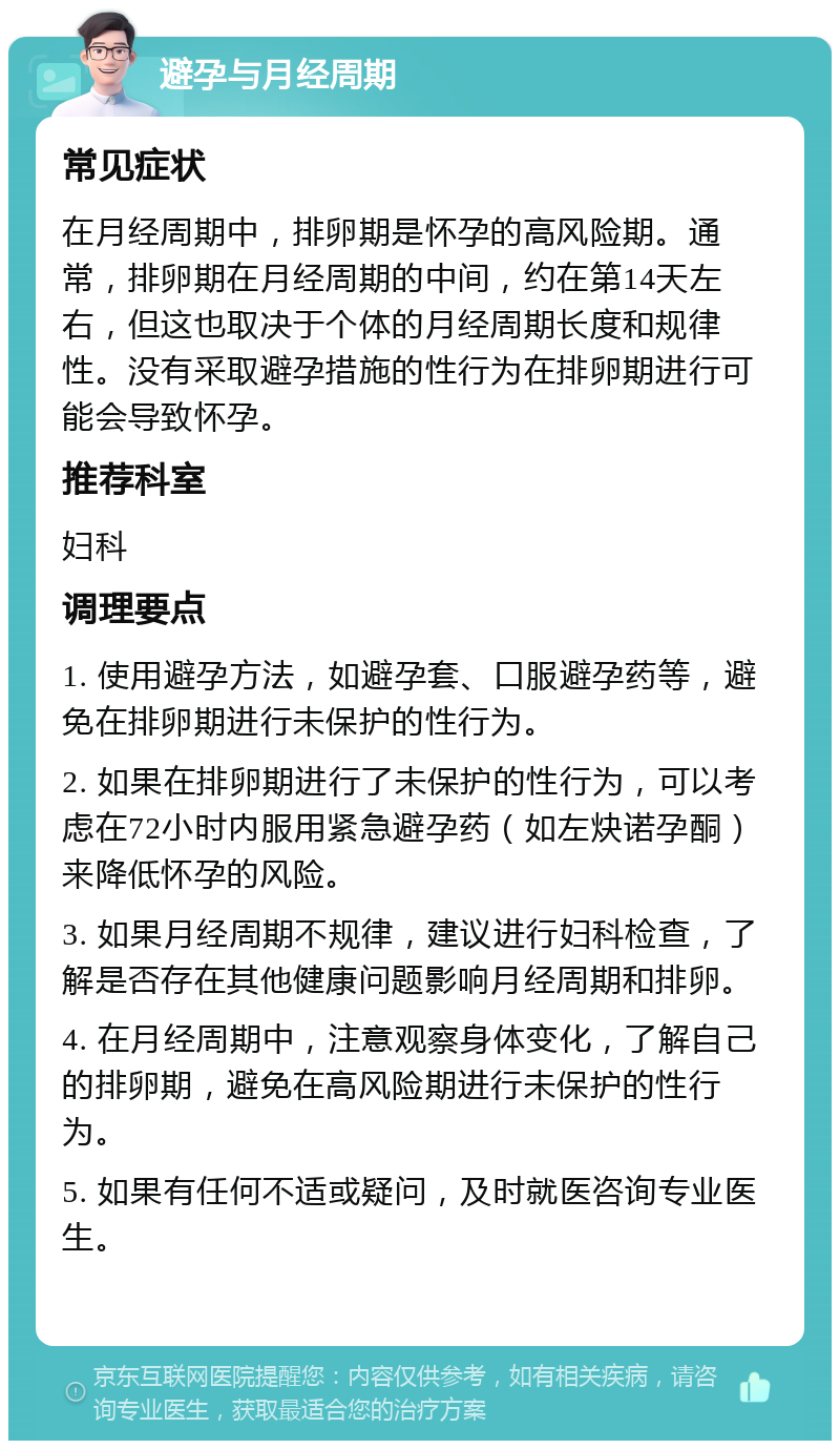 避孕与月经周期 常见症状 在月经周期中，排卵期是怀孕的高风险期。通常，排卵期在月经周期的中间，约在第14天左右，但这也取决于个体的月经周期长度和规律性。没有采取避孕措施的性行为在排卵期进行可能会导致怀孕。 推荐科室 妇科 调理要点 1. 使用避孕方法，如避孕套、口服避孕药等，避免在排卵期进行未保护的性行为。 2. 如果在排卵期进行了未保护的性行为，可以考虑在72小时内服用紧急避孕药（如左炔诺孕酮）来降低怀孕的风险。 3. 如果月经周期不规律，建议进行妇科检查，了解是否存在其他健康问题影响月经周期和排卵。 4. 在月经周期中，注意观察身体变化，了解自己的排卵期，避免在高风险期进行未保护的性行为。 5. 如果有任何不适或疑问，及时就医咨询专业医生。