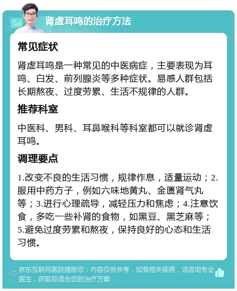 肾虚耳鸣的治疗方法 常见症状 肾虚耳鸣是一种常见的中医病症，主要表现为耳鸣、白发、前列腺炎等多种症状。易感人群包括长期熬夜、过度劳累、生活不规律的人群。 推荐科室 中医科、男科、耳鼻喉科等科室都可以就诊肾虚耳鸣。 调理要点 1.改变不良的生活习惯，规律作息，适量运动；2.服用中药方子，例如六味地黄丸、金匮肾气丸等；3.进行心理疏导，减轻压力和焦虑；4.注意饮食，多吃一些补肾的食物，如黑豆、黑芝麻等；5.避免过度劳累和熬夜，保持良好的心态和生活习惯。