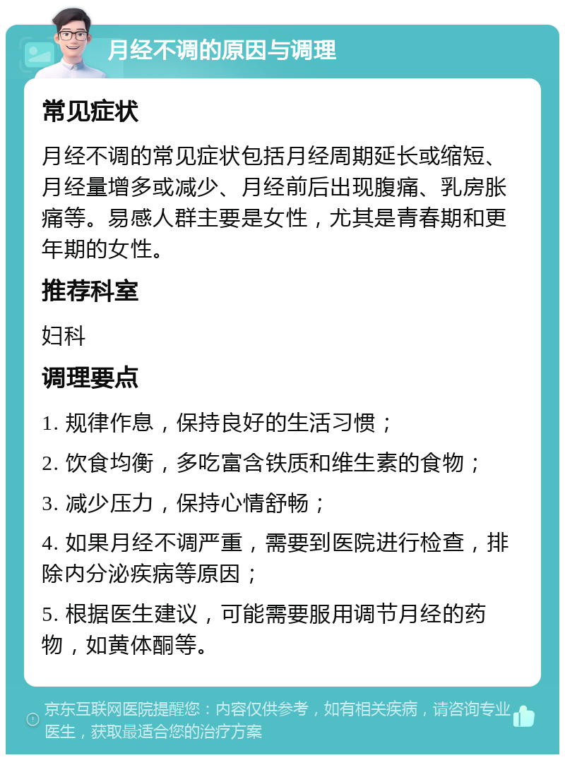 月经不调的原因与调理 常见症状 月经不调的常见症状包括月经周期延长或缩短、月经量增多或减少、月经前后出现腹痛、乳房胀痛等。易感人群主要是女性，尤其是青春期和更年期的女性。 推荐科室 妇科 调理要点 1. 规律作息，保持良好的生活习惯； 2. 饮食均衡，多吃富含铁质和维生素的食物； 3. 减少压力，保持心情舒畅； 4. 如果月经不调严重，需要到医院进行检查，排除内分泌疾病等原因； 5. 根据医生建议，可能需要服用调节月经的药物，如黄体酮等。