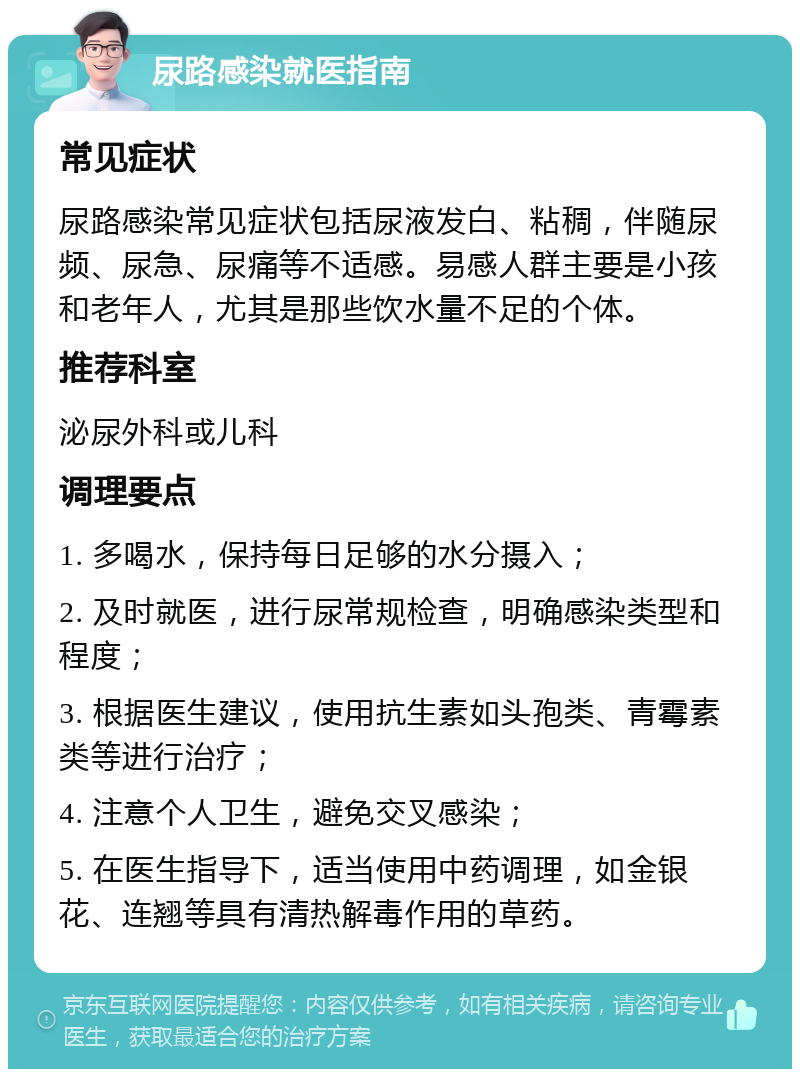 尿路感染就医指南 常见症状 尿路感染常见症状包括尿液发白、粘稠，伴随尿频、尿急、尿痛等不适感。易感人群主要是小孩和老年人，尤其是那些饮水量不足的个体。 推荐科室 泌尿外科或儿科 调理要点 1. 多喝水，保持每日足够的水分摄入； 2. 及时就医，进行尿常规检查，明确感染类型和程度； 3. 根据医生建议，使用抗生素如头孢类、青霉素类等进行治疗； 4. 注意个人卫生，避免交叉感染； 5. 在医生指导下，适当使用中药调理，如金银花、连翘等具有清热解毒作用的草药。