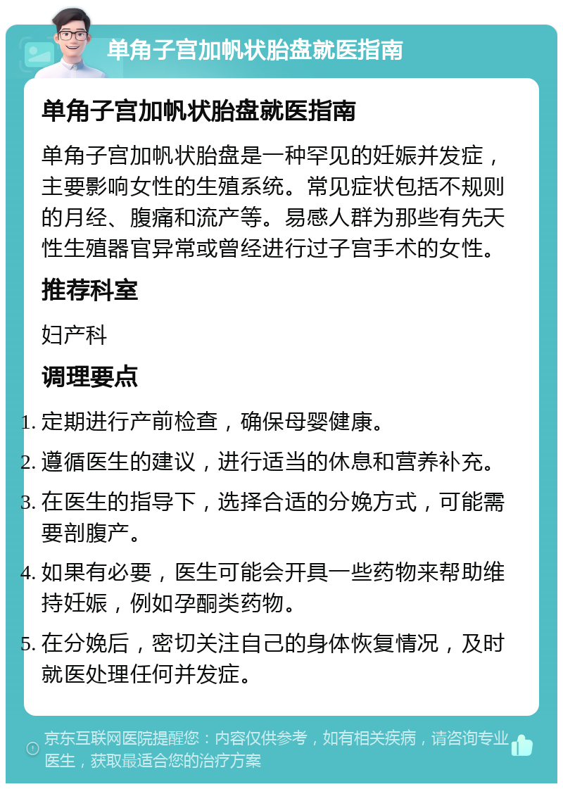 单角子宫加帆状胎盘就医指南 单角子宫加帆状胎盘就医指南 单角子宫加帆状胎盘是一种罕见的妊娠并发症，主要影响女性的生殖系统。常见症状包括不规则的月经、腹痛和流产等。易感人群为那些有先天性生殖器官异常或曾经进行过子宫手术的女性。 推荐科室 妇产科 调理要点 定期进行产前检查，确保母婴健康。 遵循医生的建议，进行适当的休息和营养补充。 在医生的指导下，选择合适的分娩方式，可能需要剖腹产。 如果有必要，医生可能会开具一些药物来帮助维持妊娠，例如孕酮类药物。 在分娩后，密切关注自己的身体恢复情况，及时就医处理任何并发症。