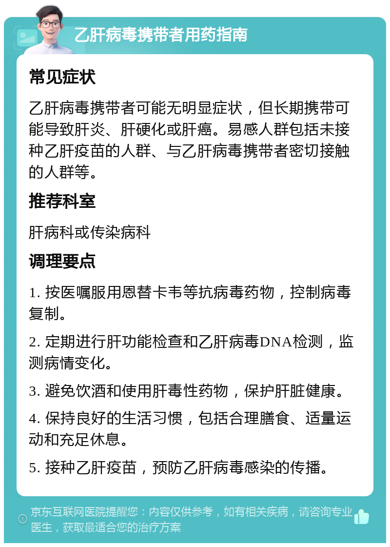 乙肝病毒携带者用药指南 常见症状 乙肝病毒携带者可能无明显症状，但长期携带可能导致肝炎、肝硬化或肝癌。易感人群包括未接种乙肝疫苗的人群、与乙肝病毒携带者密切接触的人群等。 推荐科室 肝病科或传染病科 调理要点 1. 按医嘱服用恩替卡韦等抗病毒药物，控制病毒复制。 2. 定期进行肝功能检查和乙肝病毒DNA检测，监测病情变化。 3. 避免饮酒和使用肝毒性药物，保护肝脏健康。 4. 保持良好的生活习惯，包括合理膳食、适量运动和充足休息。 5. 接种乙肝疫苗，预防乙肝病毒感染的传播。