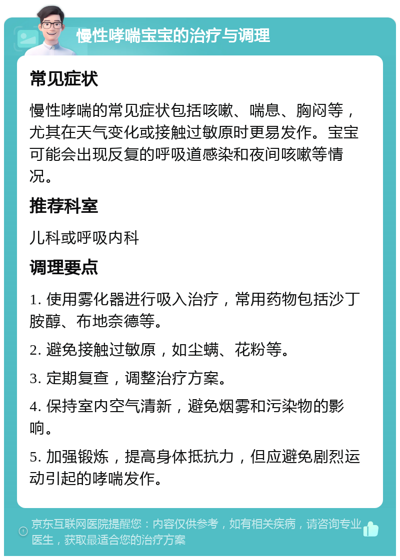 慢性哮喘宝宝的治疗与调理 常见症状 慢性哮喘的常见症状包括咳嗽、喘息、胸闷等，尤其在天气变化或接触过敏原时更易发作。宝宝可能会出现反复的呼吸道感染和夜间咳嗽等情况。 推荐科室 儿科或呼吸内科 调理要点 1. 使用雾化器进行吸入治疗，常用药物包括沙丁胺醇、布地奈德等。 2. 避免接触过敏原，如尘螨、花粉等。 3. 定期复查，调整治疗方案。 4. 保持室内空气清新，避免烟雾和污染物的影响。 5. 加强锻炼，提高身体抵抗力，但应避免剧烈运动引起的哮喘发作。