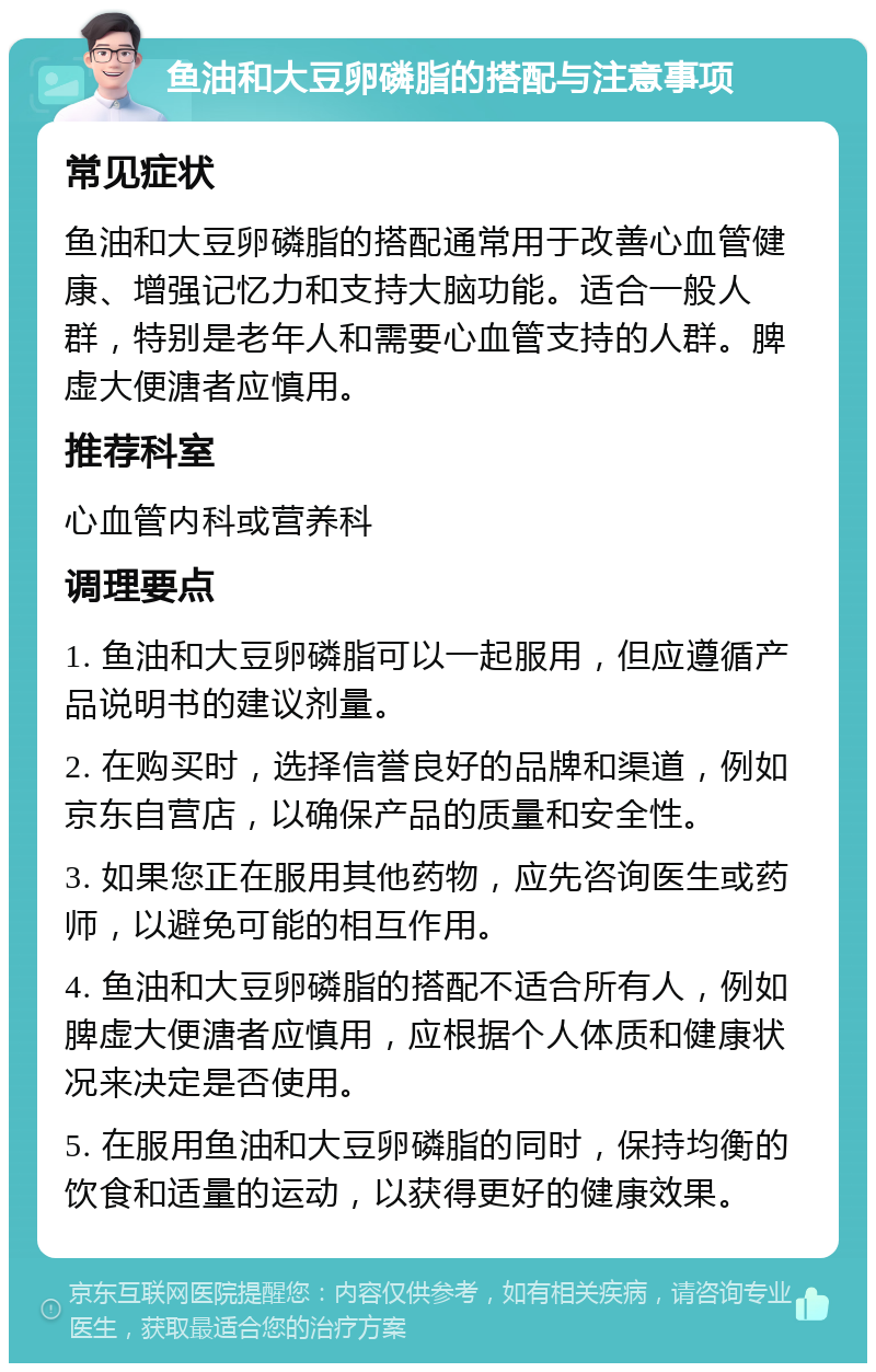 鱼油和大豆卵磷脂的搭配与注意事项 常见症状 鱼油和大豆卵磷脂的搭配通常用于改善心血管健康、增强记忆力和支持大脑功能。适合一般人群，特别是老年人和需要心血管支持的人群。脾虚大便溏者应慎用。 推荐科室 心血管内科或营养科 调理要点 1. 鱼油和大豆卵磷脂可以一起服用，但应遵循产品说明书的建议剂量。 2. 在购买时，选择信誉良好的品牌和渠道，例如京东自营店，以确保产品的质量和安全性。 3. 如果您正在服用其他药物，应先咨询医生或药师，以避免可能的相互作用。 4. 鱼油和大豆卵磷脂的搭配不适合所有人，例如脾虚大便溏者应慎用，应根据个人体质和健康状况来决定是否使用。 5. 在服用鱼油和大豆卵磷脂的同时，保持均衡的饮食和适量的运动，以获得更好的健康效果。